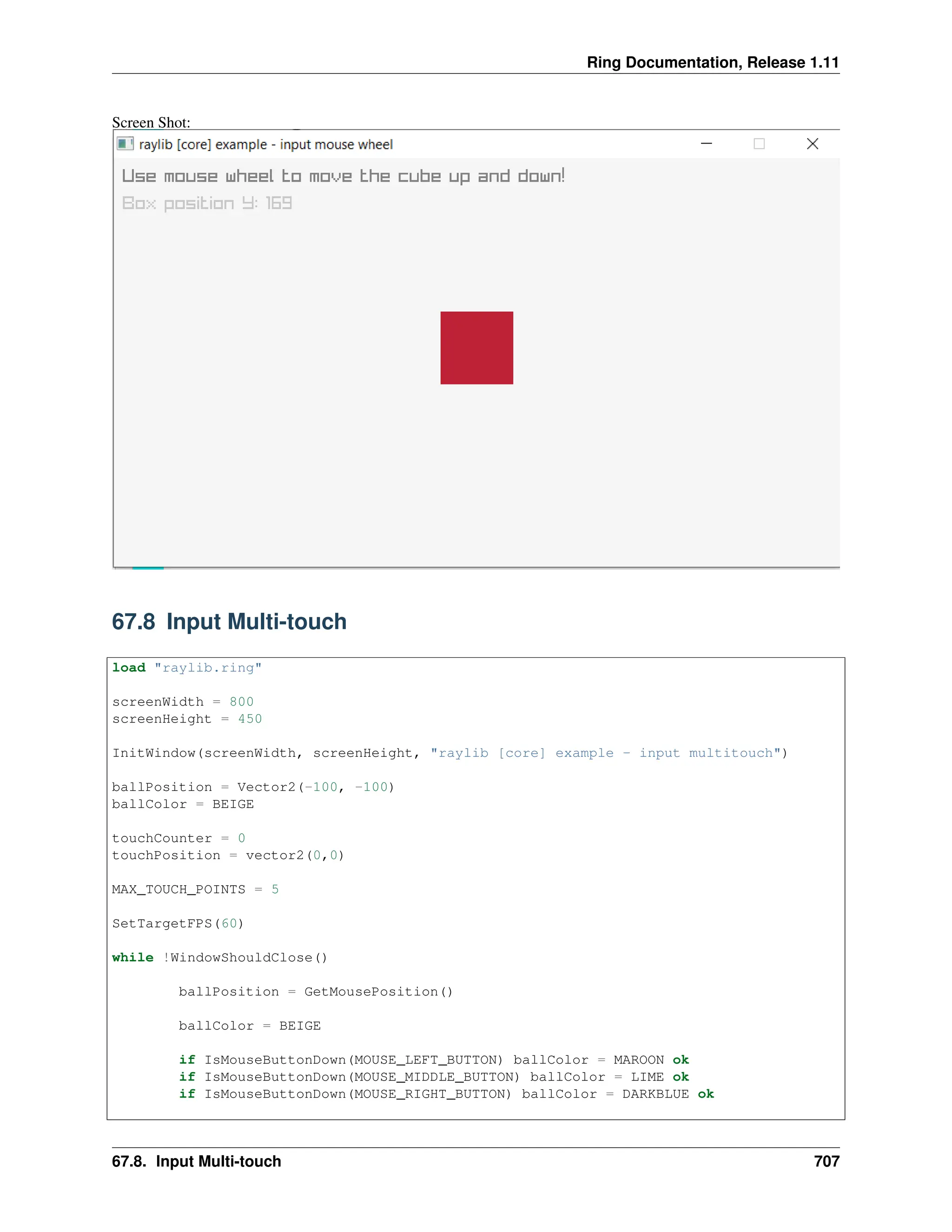 Ring Documentation, Release 1.11 Screen Shot: 67.8 Input Multi-touch load "raylib.ring" screenWidth = 800 screenHeight = 450 InitWindow(screenWidth, screenHeight, "raylib [core] example - input multitouch") ballPosition = Vector2(-100, -100) ballColor = BEIGE touchCounter = 0 touchPosition = vector2(0,0) MAX_TOUCH_POINTS = 5 SetTargetFPS(60) while !WindowShouldClose() ballPosition = GetMousePosition() ballColor = BEIGE if IsMouseButtonDown(MOUSE_LEFT_BUTTON) ballColor = MAROON ok if IsMouseButtonDown(MOUSE_MIDDLE_BUTTON) ballColor = LIME ok if IsMouseButtonDown(MOUSE_RIGHT_BUTTON) ballColor = DARKBLUE ok 67.8. Input Multi-touch 707 