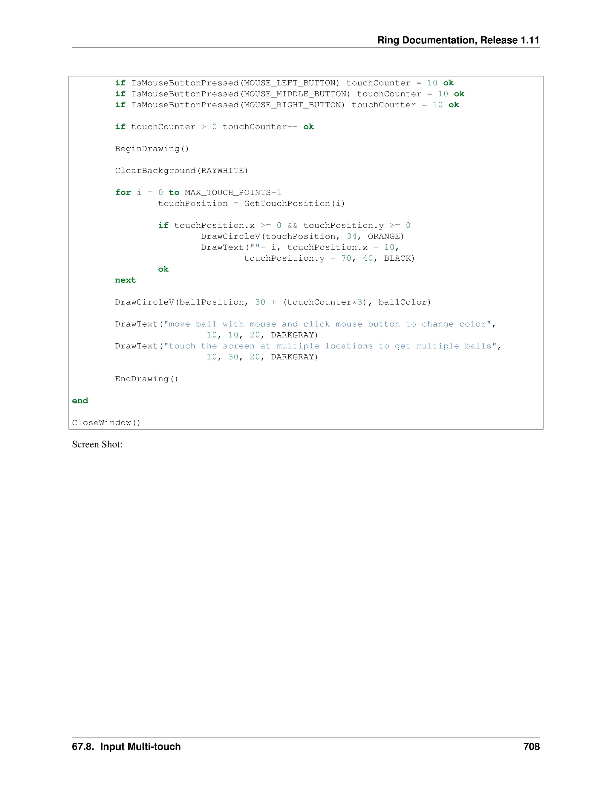 Ring Documentation, Release 1.11 if IsMouseButtonPressed(MOUSE_LEFT_BUTTON) touchCounter = 10 ok if IsMouseButtonPressed(MOUSE_MIDDLE_BUTTON) touchCounter = 10 ok if IsMouseButtonPressed(MOUSE_RIGHT_BUTTON) touchCounter = 10 ok if touchCounter > 0 touchCounter-- ok BeginDrawing() ClearBackground(RAYWHITE) for i = 0 to MAX_TOUCH_POINTS-1 touchPosition = GetTouchPosition(i) if touchPosition.x >= 0 && touchPosition.y >= 0 DrawCircleV(touchPosition, 34, ORANGE) DrawText(""+ i, touchPosition.x - 10, touchPosition.y - 70, 40, BLACK) ok next DrawCircleV(ballPosition, 30 + (touchCounter*3), ballColor) DrawText("move ball with mouse and click mouse button to change color", 10, 10, 20, DARKGRAY) DrawText("touch the screen at multiple locations to get multiple balls", 10, 30, 20, DARKGRAY) EndDrawing() end CloseWindow() Screen Shot: 67.8. Input Multi-touch 708 