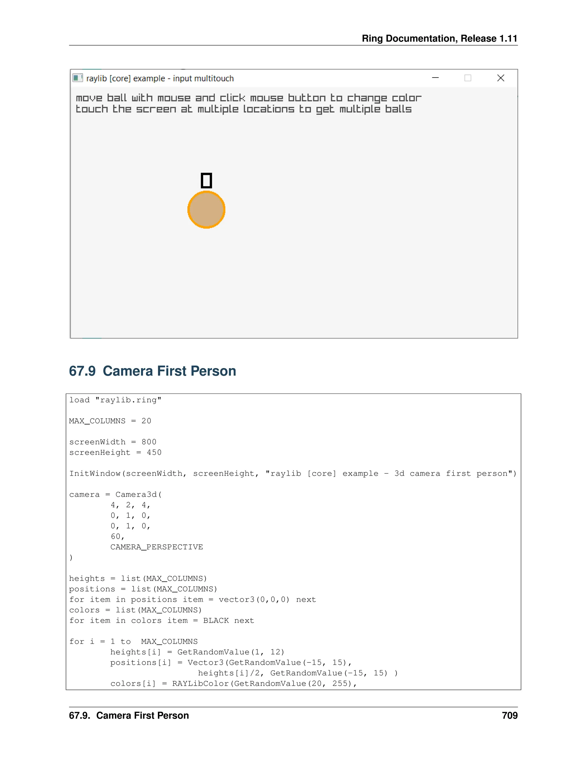 Ring Documentation, Release 1.11 67.9 Camera First Person load "raylib.ring" MAX_COLUMNS = 20 screenWidth = 800 screenHeight = 450 InitWindow(screenWidth, screenHeight, "raylib [core] example - 3d camera first person") camera = Camera3d( 4, 2, 4, 0, 1, 0, 0, 1, 0, 60, CAMERA_PERSPECTIVE ) heights = list(MAX_COLUMNS) positions = list(MAX_COLUMNS) for item in positions item = vector3(0,0,0) next colors = list(MAX_COLUMNS) for item in colors item = BLACK next for i = 1 to MAX_COLUMNS heights[i] = GetRandomValue(1, 12) positions[i] = Vector3(GetRandomValue(-15, 15), heights[i]/2, GetRandomValue(-15, 15) ) colors[i] = RAYLibColor(GetRandomValue(20, 255), 67.9. Camera First Person 709 