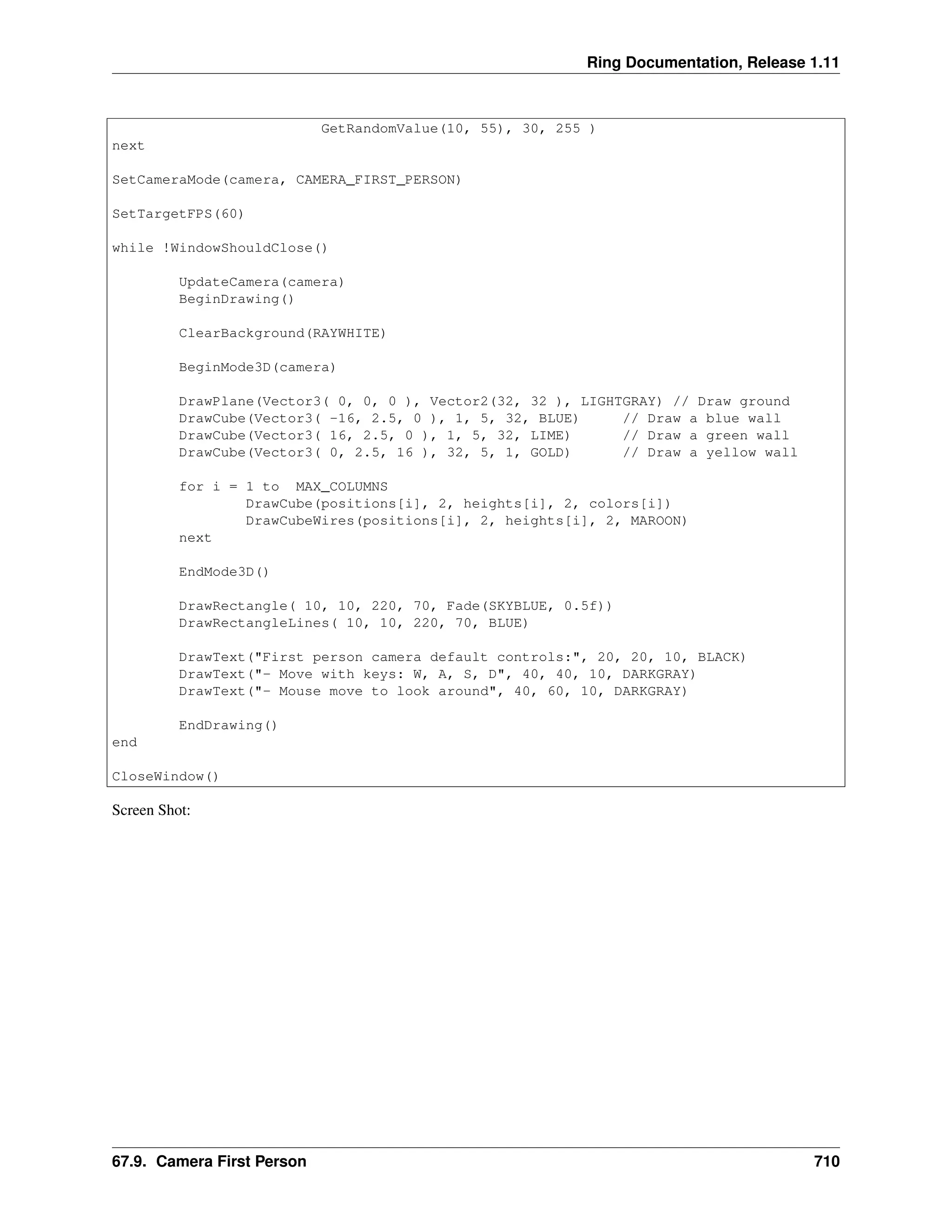 Ring Documentation, Release 1.11 GetRandomValue(10, 55), 30, 255 ) next SetCameraMode(camera, CAMERA_FIRST_PERSON) SetTargetFPS(60) while !WindowShouldClose() UpdateCamera(camera) BeginDrawing() ClearBackground(RAYWHITE) BeginMode3D(camera) DrawPlane(Vector3( 0, 0, 0 ), Vector2(32, 32 ), LIGHTGRAY) // Draw ground DrawCube(Vector3( -16, 2.5, 0 ), 1, 5, 32, BLUE) // Draw a blue wall DrawCube(Vector3( 16, 2.5, 0 ), 1, 5, 32, LIME) // Draw a green wall DrawCube(Vector3( 0, 2.5, 16 ), 32, 5, 1, GOLD) // Draw a yellow wall for i = 1 to MAX_COLUMNS DrawCube(positions[i], 2, heights[i], 2, colors[i]) DrawCubeWires(positions[i], 2, heights[i], 2, MAROON) next EndMode3D() DrawRectangle( 10, 10, 220, 70, Fade(SKYBLUE, 0.5f)) DrawRectangleLines( 10, 10, 220, 70, BLUE) DrawText("First person camera default controls:", 20, 20, 10, BLACK) DrawText("- Move with keys: W, A, S, D", 40, 40, 10, DARKGRAY) DrawText("- Mouse move to look around", 40, 60, 10, DARKGRAY) EndDrawing() end CloseWindow() Screen Shot: 67.9. Camera First Person 710 