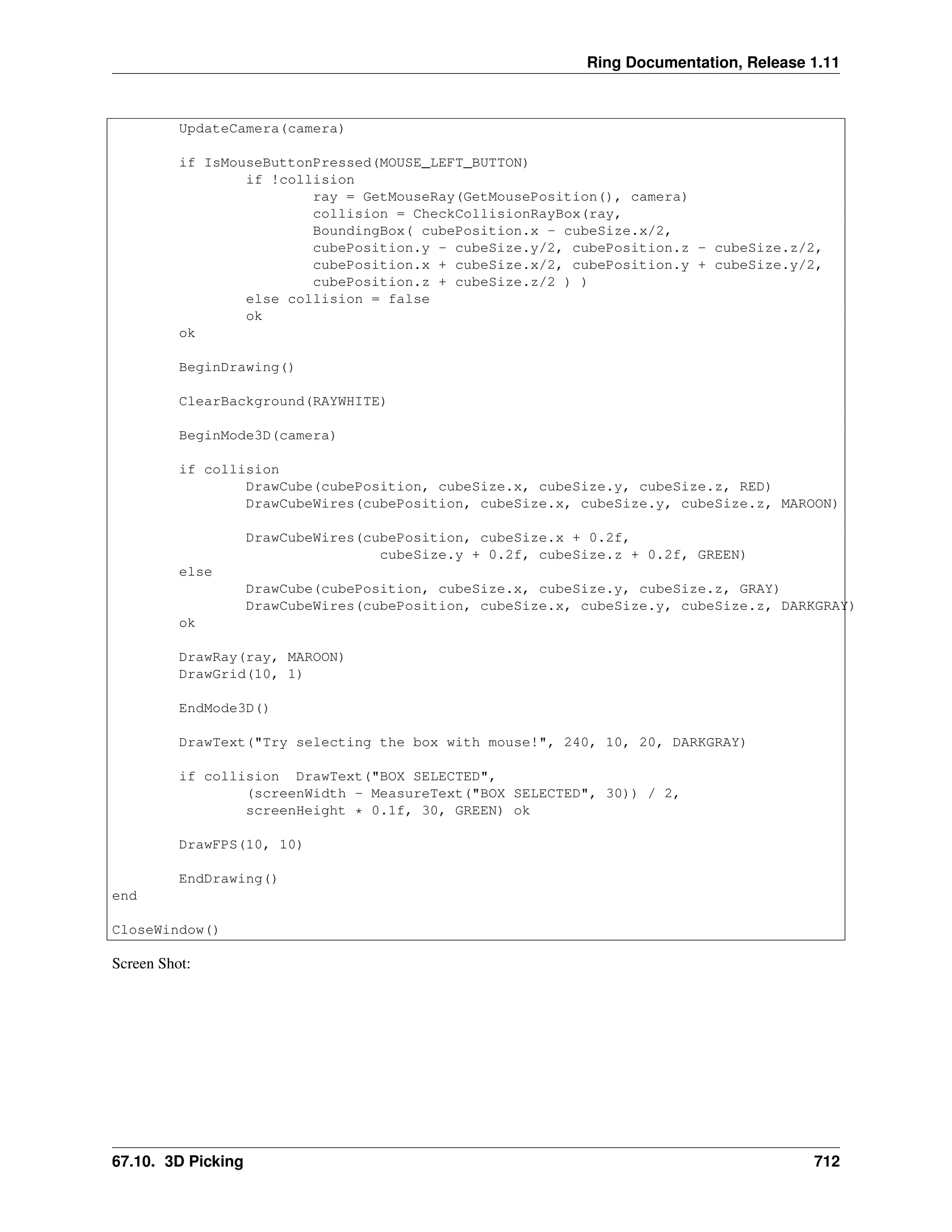 Ring Documentation, Release 1.11 UpdateCamera(camera) if IsMouseButtonPressed(MOUSE_LEFT_BUTTON) if !collision ray = GetMouseRay(GetMousePosition(), camera) collision = CheckCollisionRayBox(ray, BoundingBox( cubePosition.x - cubeSize.x/2, cubePosition.y - cubeSize.y/2, cubePosition.z - cubeSize.z/2, cubePosition.x + cubeSize.x/2, cubePosition.y + cubeSize.y/2, cubePosition.z + cubeSize.z/2 ) ) else collision = false ok ok BeginDrawing() ClearBackground(RAYWHITE) BeginMode3D(camera) if collision DrawCube(cubePosition, cubeSize.x, cubeSize.y, cubeSize.z, RED) DrawCubeWires(cubePosition, cubeSize.x, cubeSize.y, cubeSize.z, MAROON) DrawCubeWires(cubePosition, cubeSize.x + 0.2f, cubeSize.y + 0.2f, cubeSize.z + 0.2f, GREEN) else DrawCube(cubePosition, cubeSize.x, cubeSize.y, cubeSize.z, GRAY) DrawCubeWires(cubePosition, cubeSize.x, cubeSize.y, cubeSize.z, DARKGRAY) ok DrawRay(ray, MAROON) DrawGrid(10, 1) EndMode3D() DrawText("Try selecting the box with mouse!", 240, 10, 20, DARKGRAY) if collision DrawText("BOX SELECTED", (screenWidth - MeasureText("BOX SELECTED", 30)) / 2, screenHeight * 0.1f, 30, GREEN) ok DrawFPS(10, 10) EndDrawing() end CloseWindow() Screen Shot: 67.10. 3D Picking 712 
