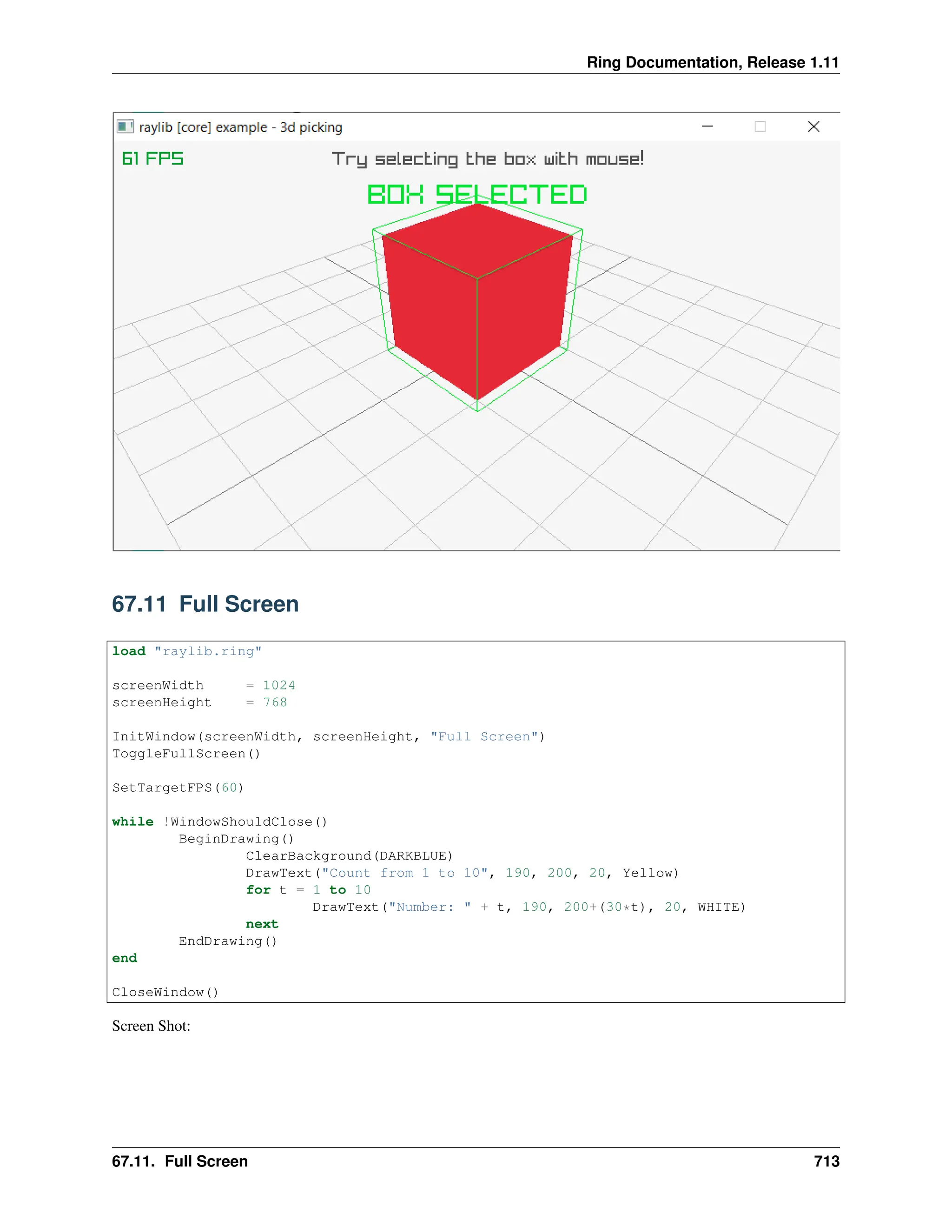 Ring Documentation, Release 1.11 67.11 Full Screen load "raylib.ring" screenWidth = 1024 screenHeight = 768 InitWindow(screenWidth, screenHeight, "Full Screen") ToggleFullScreen() SetTargetFPS(60) while !WindowShouldClose() BeginDrawing() ClearBackground(DARKBLUE) DrawText("Count from 1 to 10", 190, 200, 20, Yellow) for t = 1 to 10 DrawText("Number: " + t, 190, 200+(30*t), 20, WHITE) next EndDrawing() end CloseWindow() Screen Shot: 67.11. Full Screen 713 