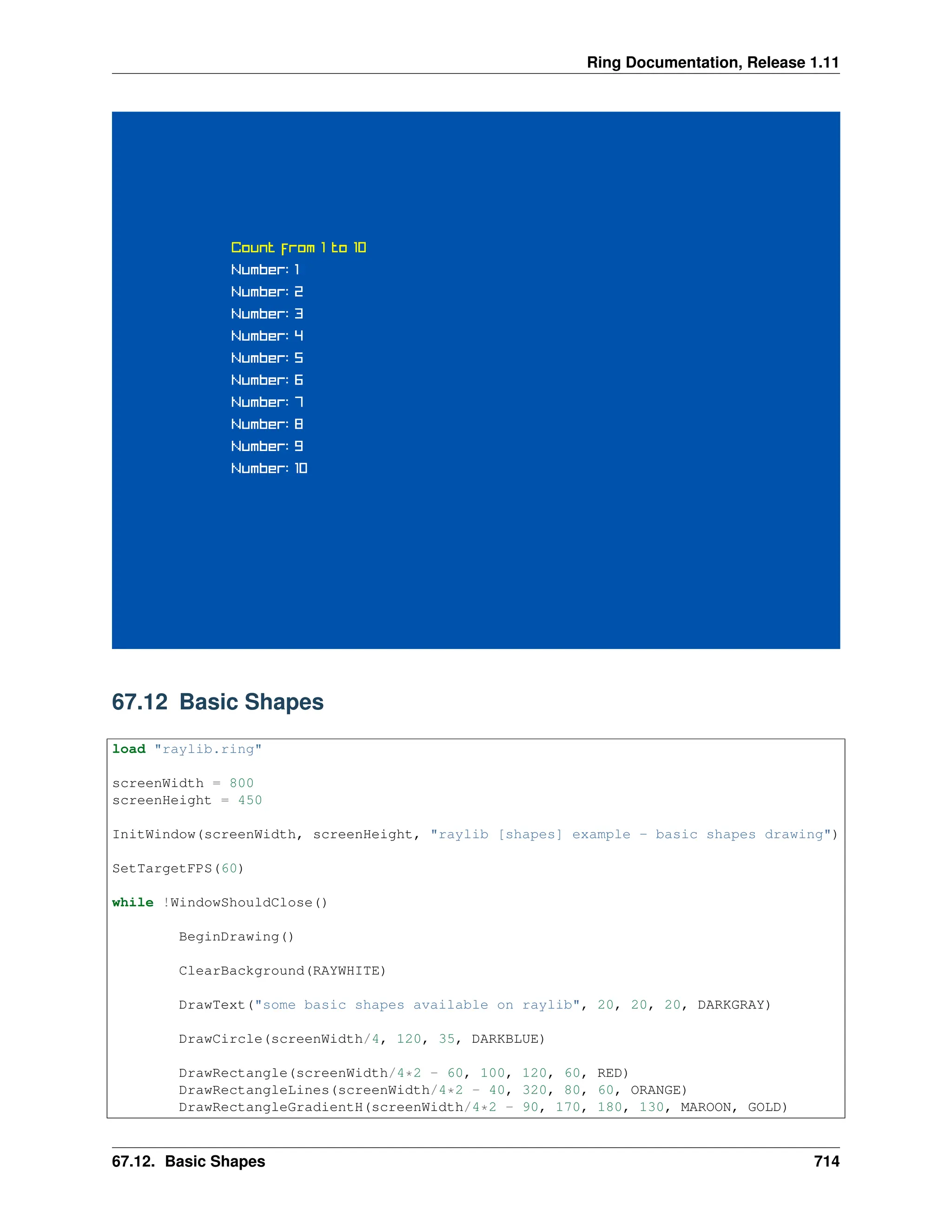 Ring Documentation, Release 1.11 67.12 Basic Shapes load "raylib.ring" screenWidth = 800 screenHeight = 450 InitWindow(screenWidth, screenHeight, "raylib [shapes] example - basic shapes drawing") SetTargetFPS(60) while !WindowShouldClose() BeginDrawing() ClearBackground(RAYWHITE) DrawText("some basic shapes available on raylib", 20, 20, 20, DARKGRAY) DrawCircle(screenWidth/4, 120, 35, DARKBLUE) DrawRectangle(screenWidth/4*2 - 60, 100, 120, 60, RED) DrawRectangleLines(screenWidth/4*2 - 40, 320, 80, 60, ORANGE) DrawRectangleGradientH(screenWidth/4*2 - 90, 170, 180, 130, MAROON, GOLD) 67.12. Basic Shapes 714 