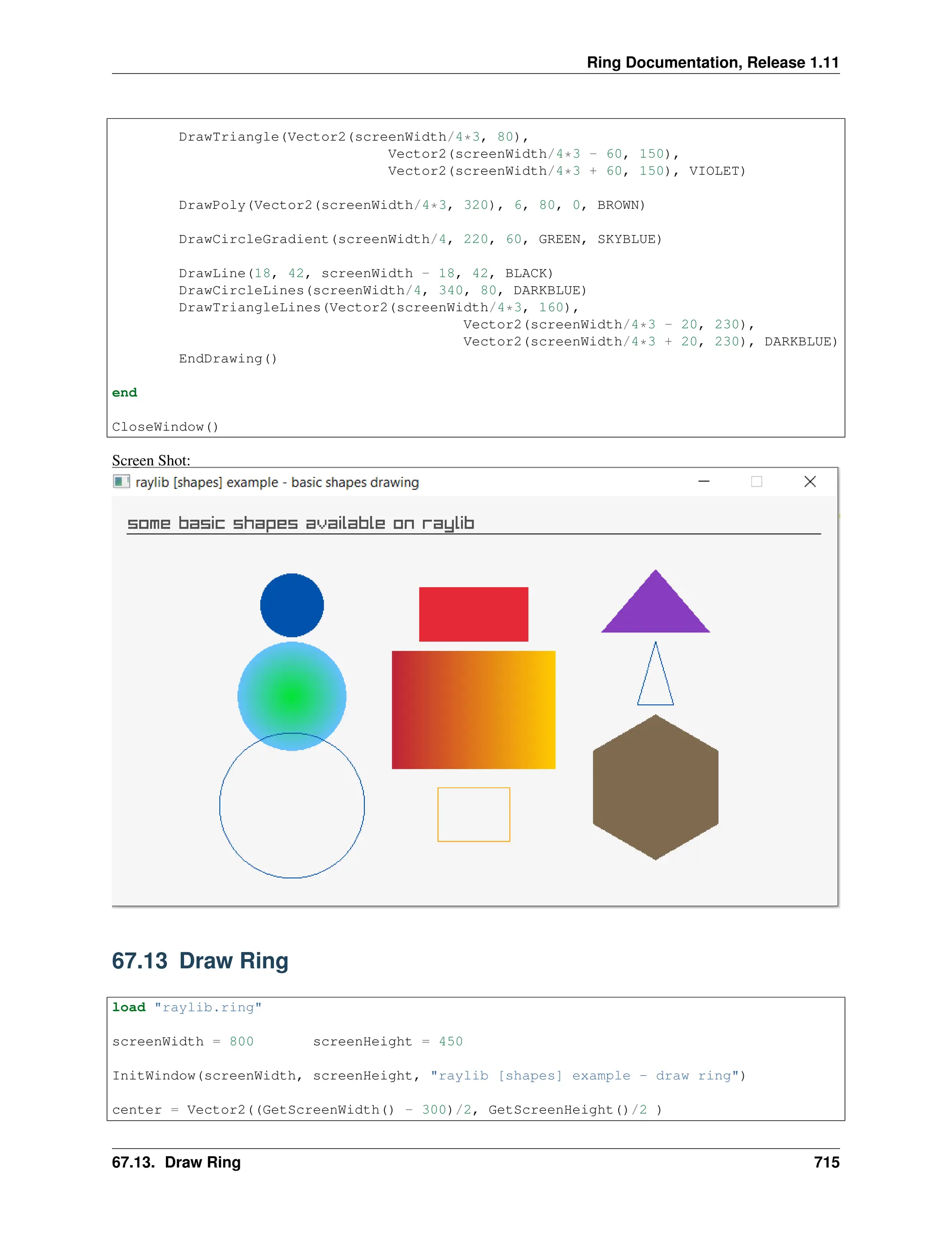 Ring Documentation, Release 1.11 DrawTriangle(Vector2(screenWidth/4*3, 80), Vector2(screenWidth/4*3 - 60, 150), Vector2(screenWidth/4*3 + 60, 150), VIOLET) DrawPoly(Vector2(screenWidth/4*3, 320), 6, 80, 0, BROWN) DrawCircleGradient(screenWidth/4, 220, 60, GREEN, SKYBLUE) DrawLine(18, 42, screenWidth - 18, 42, BLACK) DrawCircleLines(screenWidth/4, 340, 80, DARKBLUE) DrawTriangleLines(Vector2(screenWidth/4*3, 160), Vector2(screenWidth/4*3 - 20, 230), Vector2(screenWidth/4*3 + 20, 230), DARKBLUE) EndDrawing() end CloseWindow() Screen Shot: 67.13 Draw Ring load "raylib.ring" screenWidth = 800 screenHeight = 450 InitWindow(screenWidth, screenHeight, "raylib [shapes] example - draw ring") center = Vector2((GetScreenWidth() - 300)/2, GetScreenHeight()/2 ) 67.13. Draw Ring 715 