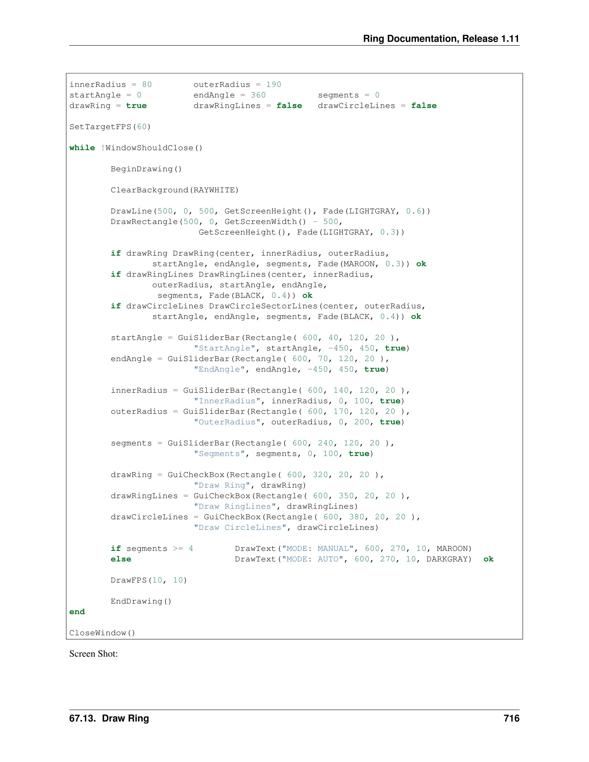 Ring Documentation, Release 1.11 innerRadius = 80 outerRadius = 190 startAngle = 0 endAngle = 360 segments = 0 drawRing = true drawRingLines = false drawCircleLines = false SetTargetFPS(60) while !WindowShouldClose() BeginDrawing() ClearBackground(RAYWHITE) DrawLine(500, 0, 500, GetScreenHeight(), Fade(LIGHTGRAY, 0.6)) DrawRectangle(500, 0, GetScreenWidth() - 500, GetScreenHeight(), Fade(LIGHTGRAY, 0.3)) if drawRing DrawRing(center, innerRadius, outerRadius, startAngle, endAngle, segments, Fade(MAROON, 0.3)) ok if drawRingLines DrawRingLines(center, innerRadius, outerRadius, startAngle, endAngle, segments, Fade(BLACK, 0.4)) ok if drawCircleLines DrawCircleSectorLines(center, outerRadius, startAngle, endAngle, segments, Fade(BLACK, 0.4)) ok startAngle = GuiSliderBar(Rectangle( 600, 40, 120, 20 ), "StartAngle", startAngle, -450, 450, true) endAngle = GuiSliderBar(Rectangle( 600, 70, 120, 20 ), "EndAngle", endAngle, -450, 450, true) innerRadius = GuiSliderBar(Rectangle( 600, 140, 120, 20 ), "InnerRadius", innerRadius, 0, 100, true) outerRadius = GuiSliderBar(Rectangle( 600, 170, 120, 20 ), "OuterRadius", outerRadius, 0, 200, true) segments = GuiSliderBar(Rectangle( 600, 240, 120, 20 ), "Segments", segments, 0, 100, true) drawRing = GuiCheckBox(Rectangle( 600, 320, 20, 20 ), "Draw Ring", drawRing) drawRingLines = GuiCheckBox(Rectangle( 600, 350, 20, 20 ), "Draw RingLines", drawRingLines) drawCircleLines = GuiCheckBox(Rectangle( 600, 380, 20, 20 ), "Draw CircleLines", drawCircleLines) if segments >= 4 DrawText("MODE: MANUAL", 600, 270, 10, MAROON) else DrawText("MODE: AUTO", 600, 270, 10, DARKGRAY) ok DrawFPS(10, 10) EndDrawing() end CloseWindow() Screen Shot: 67.13. Draw Ring 716 