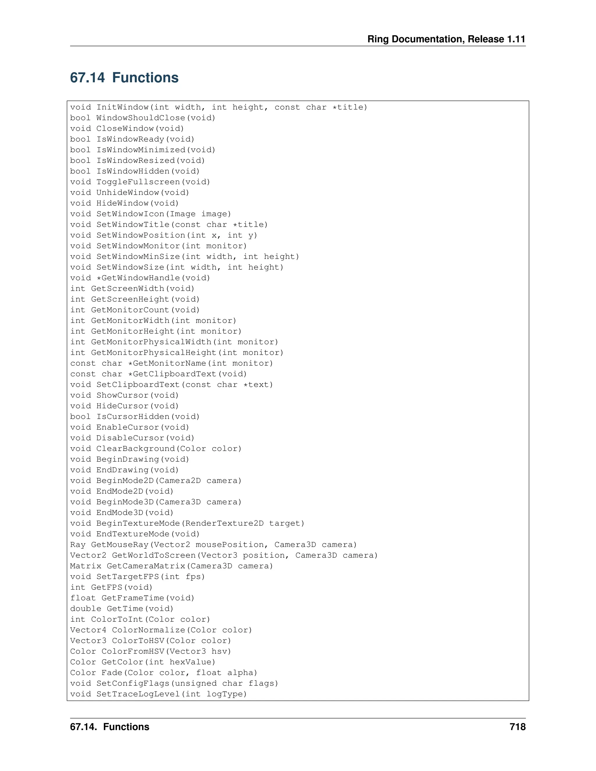 Ring Documentation, Release 1.11 67.14 Functions void InitWindow(int width, int height, const char *title) bool WindowShouldClose(void) void CloseWindow(void) bool IsWindowReady(void) bool IsWindowMinimized(void) bool IsWindowResized(void) bool IsWindowHidden(void) void ToggleFullscreen(void) void UnhideWindow(void) void HideWindow(void) void SetWindowIcon(Image image) void SetWindowTitle(const char *title) void SetWindowPosition(int x, int y) void SetWindowMonitor(int monitor) void SetWindowMinSize(int width, int height) void SetWindowSize(int width, int height) void *GetWindowHandle(void) int GetScreenWidth(void) int GetScreenHeight(void) int GetMonitorCount(void) int GetMonitorWidth(int monitor) int GetMonitorHeight(int monitor) int GetMonitorPhysicalWidth(int monitor) int GetMonitorPhysicalHeight(int monitor) const char *GetMonitorName(int monitor) const char *GetClipboardText(void) void SetClipboardText(const char *text) void ShowCursor(void) void HideCursor(void) bool IsCursorHidden(void) void EnableCursor(void) void DisableCursor(void) void ClearBackground(Color color) void BeginDrawing(void) void EndDrawing(void) void BeginMode2D(Camera2D camera) void EndMode2D(void) void BeginMode3D(Camera3D camera) void EndMode3D(void) void BeginTextureMode(RenderTexture2D target) void EndTextureMode(void) Ray GetMouseRay(Vector2 mousePosition, Camera3D camera) Vector2 GetWorldToScreen(Vector3 position, Camera3D camera) Matrix GetCameraMatrix(Camera3D camera) void SetTargetFPS(int fps) int GetFPS(void) float GetFrameTime(void) double GetTime(void) int ColorToInt(Color color) Vector4 ColorNormalize(Color color) Vector3 ColorToHSV(Color color) Color ColorFromHSV(Vector3 hsv) Color GetColor(int hexValue) Color Fade(Color color, float alpha) void SetConfigFlags(unsigned char flags) void SetTraceLogLevel(int logType) 67.14. Functions 718 
