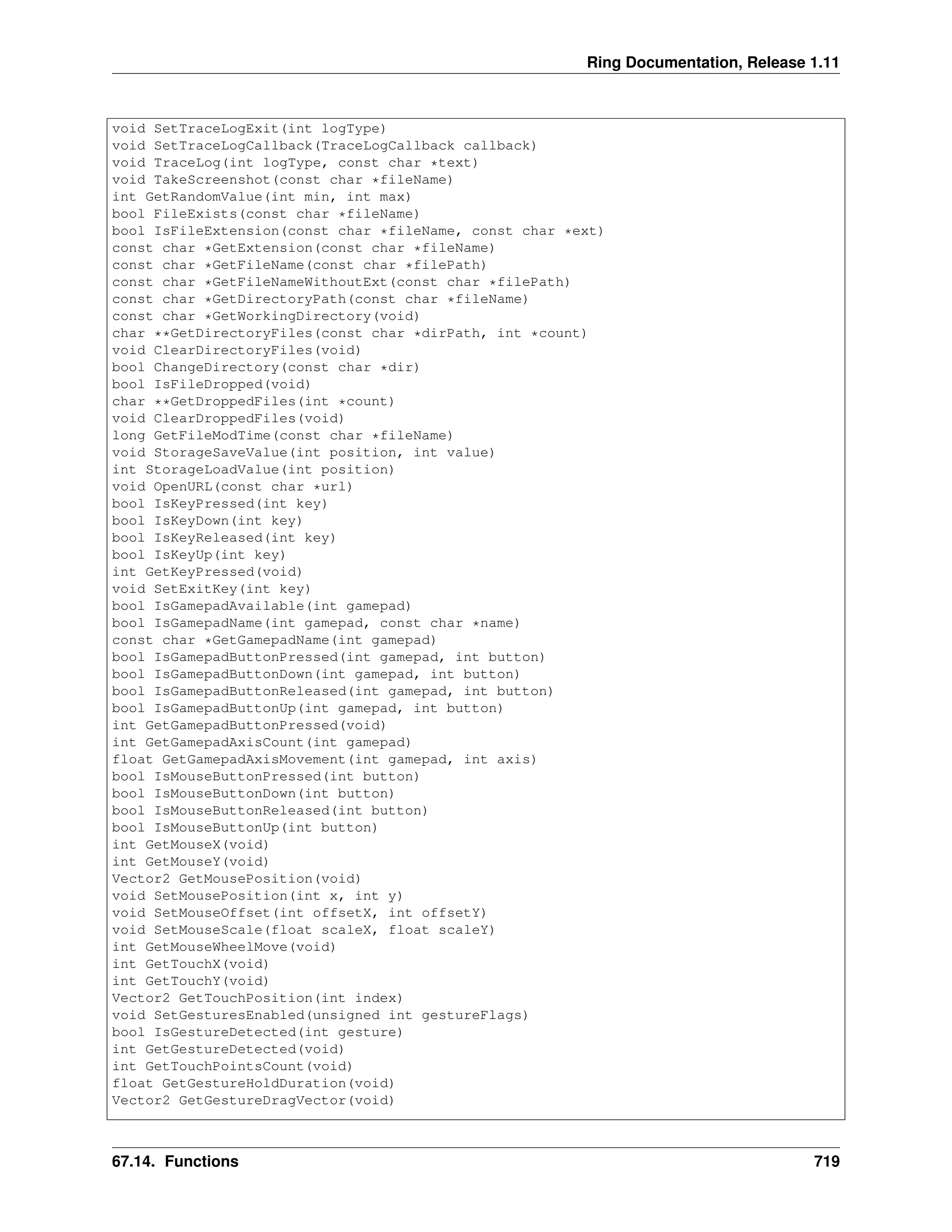 Ring Documentation, Release 1.11 void SetTraceLogExit(int logType) void SetTraceLogCallback(TraceLogCallback callback) void TraceLog(int logType, const char *text) void TakeScreenshot(const char *fileName) int GetRandomValue(int min, int max) bool FileExists(const char *fileName) bool IsFileExtension(const char *fileName, const char *ext) const char *GetExtension(const char *fileName) const char *GetFileName(const char *filePath) const char *GetFileNameWithoutExt(const char *filePath) const char *GetDirectoryPath(const char *fileName) const char *GetWorkingDirectory(void) char **GetDirectoryFiles(const char *dirPath, int *count) void ClearDirectoryFiles(void) bool ChangeDirectory(const char *dir) bool IsFileDropped(void) char **GetDroppedFiles(int *count) void ClearDroppedFiles(void) long GetFileModTime(const char *fileName) void StorageSaveValue(int position, int value) int StorageLoadValue(int position) void OpenURL(const char *url) bool IsKeyPressed(int key) bool IsKeyDown(int key) bool IsKeyReleased(int key) bool IsKeyUp(int key) int GetKeyPressed(void) void SetExitKey(int key) bool IsGamepadAvailable(int gamepad) bool IsGamepadName(int gamepad, const char *name) const char *GetGamepadName(int gamepad) bool IsGamepadButtonPressed(int gamepad, int button) bool IsGamepadButtonDown(int gamepad, int button) bool IsGamepadButtonReleased(int gamepad, int button) bool IsGamepadButtonUp(int gamepad, int button) int GetGamepadButtonPressed(void) int GetGamepadAxisCount(int gamepad) float GetGamepadAxisMovement(int gamepad, int axis) bool IsMouseButtonPressed(int button) bool IsMouseButtonDown(int button) bool IsMouseButtonReleased(int button) bool IsMouseButtonUp(int button) int GetMouseX(void) int GetMouseY(void) Vector2 GetMousePosition(void) void SetMousePosition(int x, int y) void SetMouseOffset(int offsetX, int offsetY) void SetMouseScale(float scaleX, float scaleY) int GetMouseWheelMove(void) int GetTouchX(void) int GetTouchY(void) Vector2 GetTouchPosition(int index) void SetGesturesEnabled(unsigned int gestureFlags) bool IsGestureDetected(int gesture) int GetGestureDetected(void) int GetTouchPointsCount(void) float GetGestureHoldDuration(void) Vector2 GetGestureDragVector(void) 67.14. Functions 719 
