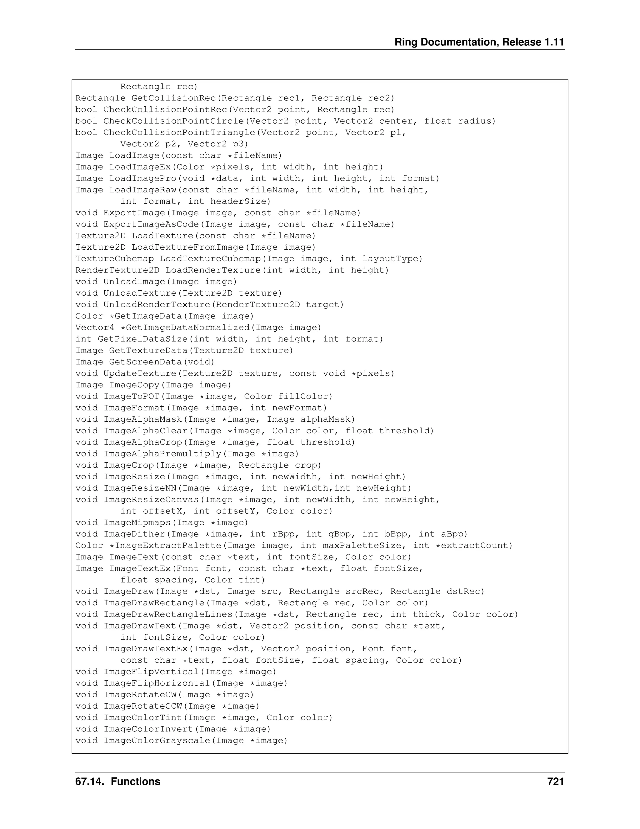 Ring Documentation, Release 1.11 Rectangle rec) Rectangle GetCollisionRec(Rectangle rec1, Rectangle rec2) bool CheckCollisionPointRec(Vector2 point, Rectangle rec) bool CheckCollisionPointCircle(Vector2 point, Vector2 center, float radius) bool CheckCollisionPointTriangle(Vector2 point, Vector2 p1, Vector2 p2, Vector2 p3) Image LoadImage(const char *fileName) Image LoadImageEx(Color *pixels, int width, int height) Image LoadImagePro(void *data, int width, int height, int format) Image LoadImageRaw(const char *fileName, int width, int height, int format, int headerSize) void ExportImage(Image image, const char *fileName) void ExportImageAsCode(Image image, const char *fileName) Texture2D LoadTexture(const char *fileName) Texture2D LoadTextureFromImage(Image image) TextureCubemap LoadTextureCubemap(Image image, int layoutType) RenderTexture2D LoadRenderTexture(int width, int height) void UnloadImage(Image image) void UnloadTexture(Texture2D texture) void UnloadRenderTexture(RenderTexture2D target) Color *GetImageData(Image image) Vector4 *GetImageDataNormalized(Image image) int GetPixelDataSize(int width, int height, int format) Image GetTextureData(Texture2D texture) Image GetScreenData(void) void UpdateTexture(Texture2D texture, const void *pixels) Image ImageCopy(Image image) void ImageToPOT(Image *image, Color fillColor) void ImageFormat(Image *image, int newFormat) void ImageAlphaMask(Image *image, Image alphaMask) void ImageAlphaClear(Image *image, Color color, float threshold) void ImageAlphaCrop(Image *image, float threshold) void ImageAlphaPremultiply(Image *image) void ImageCrop(Image *image, Rectangle crop) void ImageResize(Image *image, int newWidth, int newHeight) void ImageResizeNN(Image *image, int newWidth,int newHeight) void ImageResizeCanvas(Image *image, int newWidth, int newHeight, int offsetX, int offsetY, Color color) void ImageMipmaps(Image *image) void ImageDither(Image *image, int rBpp, int gBpp, int bBpp, int aBpp) Color *ImageExtractPalette(Image image, int maxPaletteSize, int *extractCount) Image ImageText(const char *text, int fontSize, Color color) Image ImageTextEx(Font font, const char *text, float fontSize, float spacing, Color tint) void ImageDraw(Image *dst, Image src, Rectangle srcRec, Rectangle dstRec) void ImageDrawRectangle(Image *dst, Rectangle rec, Color color) void ImageDrawRectangleLines(Image *dst, Rectangle rec, int thick, Color color) void ImageDrawText(Image *dst, Vector2 position, const char *text, int fontSize, Color color) void ImageDrawTextEx(Image *dst, Vector2 position, Font font, const char *text, float fontSize, float spacing, Color color) void ImageFlipVertical(Image *image) void ImageFlipHorizontal(Image *image) void ImageRotateCW(Image *image) void ImageRotateCCW(Image *image) void ImageColorTint(Image *image, Color color) void ImageColorInvert(Image *image) void ImageColorGrayscale(Image *image) 67.14. Functions 721 