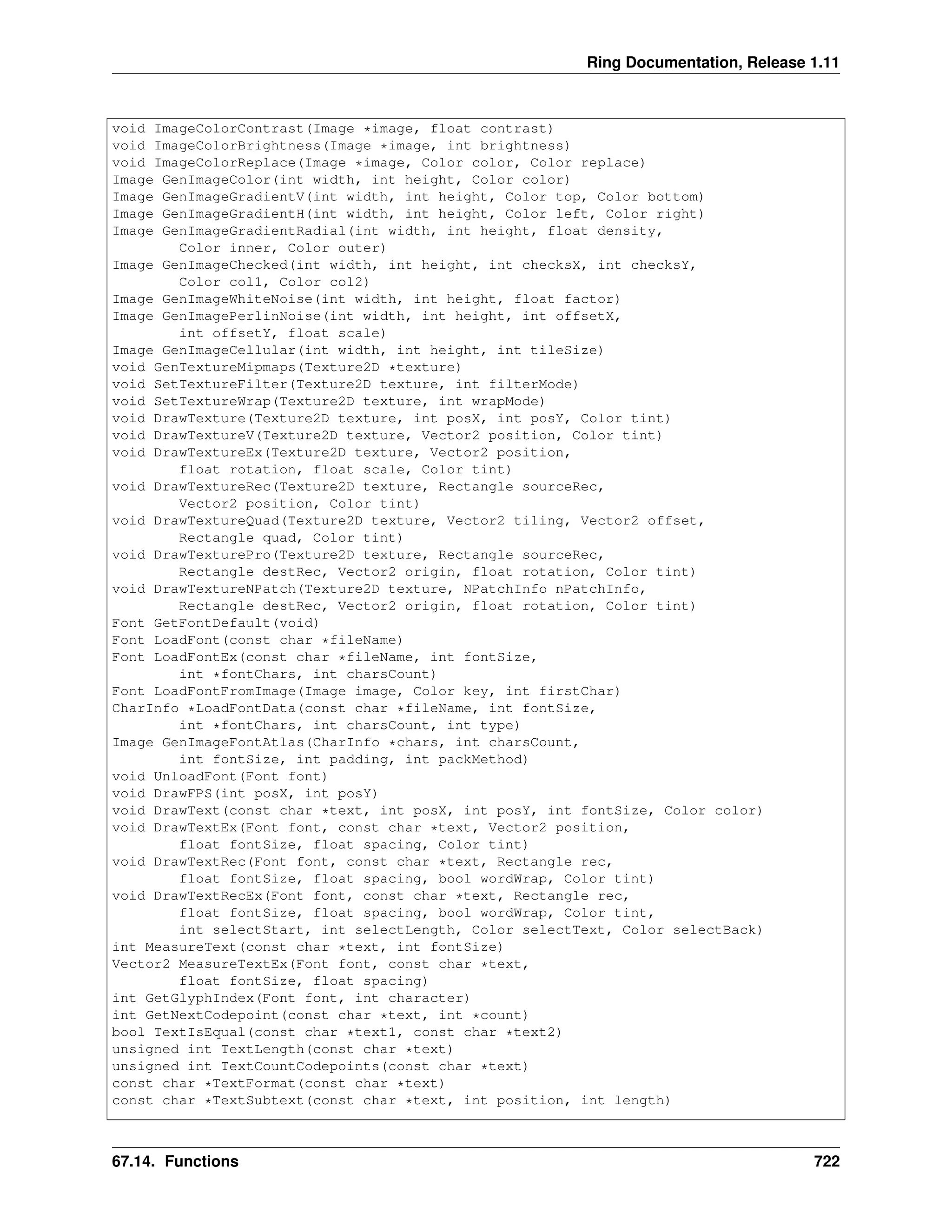 Ring Documentation, Release 1.11 void ImageColorContrast(Image *image, float contrast) void ImageColorBrightness(Image *image, int brightness) void ImageColorReplace(Image *image, Color color, Color replace) Image GenImageColor(int width, int height, Color color) Image GenImageGradientV(int width, int height, Color top, Color bottom) Image GenImageGradientH(int width, int height, Color left, Color right) Image GenImageGradientRadial(int width, int height, float density, Color inner, Color outer) Image GenImageChecked(int width, int height, int checksX, int checksY, Color col1, Color col2) Image GenImageWhiteNoise(int width, int height, float factor) Image GenImagePerlinNoise(int width, int height, int offsetX, int offsetY, float scale) Image GenImageCellular(int width, int height, int tileSize) void GenTextureMipmaps(Texture2D *texture) void SetTextureFilter(Texture2D texture, int filterMode) void SetTextureWrap(Texture2D texture, int wrapMode) void DrawTexture(Texture2D texture, int posX, int posY, Color tint) void DrawTextureV(Texture2D texture, Vector2 position, Color tint) void DrawTextureEx(Texture2D texture, Vector2 position, float rotation, float scale, Color tint) void DrawTextureRec(Texture2D texture, Rectangle sourceRec, Vector2 position, Color tint) void DrawTextureQuad(Texture2D texture, Vector2 tiling, Vector2 offset, Rectangle quad, Color tint) void DrawTexturePro(Texture2D texture, Rectangle sourceRec, Rectangle destRec, Vector2 origin, float rotation, Color tint) void DrawTextureNPatch(Texture2D texture, NPatchInfo nPatchInfo, Rectangle destRec, Vector2 origin, float rotation, Color tint) Font GetFontDefault(void) Font LoadFont(const char *fileName) Font LoadFontEx(const char *fileName, int fontSize, int *fontChars, int charsCount) Font LoadFontFromImage(Image image, Color key, int firstChar) CharInfo *LoadFontData(const char *fileName, int fontSize, int *fontChars, int charsCount, int type) Image GenImageFontAtlas(CharInfo *chars, int charsCount, int fontSize, int padding, int packMethod) void UnloadFont(Font font) void DrawFPS(int posX, int posY) void DrawText(const char *text, int posX, int posY, int fontSize, Color color) void DrawTextEx(Font font, const char *text, Vector2 position, float fontSize, float spacing, Color tint) void DrawTextRec(Font font, const char *text, Rectangle rec, float fontSize, float spacing, bool wordWrap, Color tint) void DrawTextRecEx(Font font, const char *text, Rectangle rec, float fontSize, float spacing, bool wordWrap, Color tint, int selectStart, int selectLength, Color selectText, Color selectBack) int MeasureText(const char *text, int fontSize) Vector2 MeasureTextEx(Font font, const char *text, float fontSize, float spacing) int GetGlyphIndex(Font font, int character) int GetNextCodepoint(const char *text, int *count) bool TextIsEqual(const char *text1, const char *text2) unsigned int TextLength(const char *text) unsigned int TextCountCodepoints(const char *text) const char *TextFormat(const char *text) const char *TextSubtext(const char *text, int position, int length) 67.14. Functions 722 