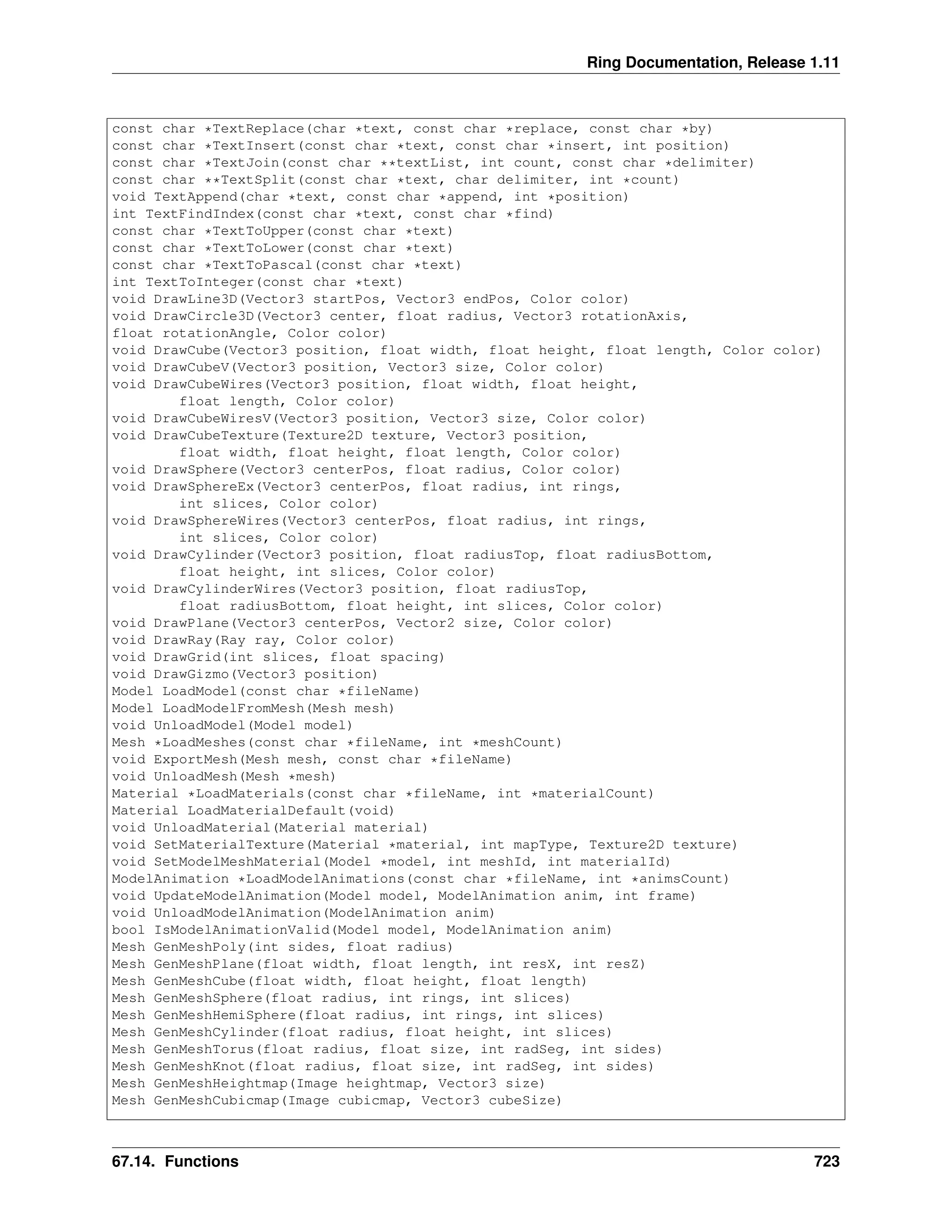 Ring Documentation, Release 1.11 const char *TextReplace(char *text, const char *replace, const char *by) const char *TextInsert(const char *text, const char *insert, int position) const char *TextJoin(const char **textList, int count, const char *delimiter) const char **TextSplit(const char *text, char delimiter, int *count) void TextAppend(char *text, const char *append, int *position) int TextFindIndex(const char *text, const char *find) const char *TextToUpper(const char *text) const char *TextToLower(const char *text) const char *TextToPascal(const char *text) int TextToInteger(const char *text) void DrawLine3D(Vector3 startPos, Vector3 endPos, Color color) void DrawCircle3D(Vector3 center, float radius, Vector3 rotationAxis, float rotationAngle, Color color) void DrawCube(Vector3 position, float width, float height, float length, Color color) void DrawCubeV(Vector3 position, Vector3 size, Color color) void DrawCubeWires(Vector3 position, float width, float height, float length, Color color) void DrawCubeWiresV(Vector3 position, Vector3 size, Color color) void DrawCubeTexture(Texture2D texture, Vector3 position, float width, float height, float length, Color color) void DrawSphere(Vector3 centerPos, float radius, Color color) void DrawSphereEx(Vector3 centerPos, float radius, int rings, int slices, Color color) void DrawSphereWires(Vector3 centerPos, float radius, int rings, int slices, Color color) void DrawCylinder(Vector3 position, float radiusTop, float radiusBottom, float height, int slices, Color color) void DrawCylinderWires(Vector3 position, float radiusTop, float radiusBottom, float height, int slices, Color color) void DrawPlane(Vector3 centerPos, Vector2 size, Color color) void DrawRay(Ray ray, Color color) void DrawGrid(int slices, float spacing) void DrawGizmo(Vector3 position) Model LoadModel(const char *fileName) Model LoadModelFromMesh(Mesh mesh) void UnloadModel(Model model) Mesh *LoadMeshes(const char *fileName, int *meshCount) void ExportMesh(Mesh mesh, const char *fileName) void UnloadMesh(Mesh *mesh) Material *LoadMaterials(const char *fileName, int *materialCount) Material LoadMaterialDefault(void) void UnloadMaterial(Material material) void SetMaterialTexture(Material *material, int mapType, Texture2D texture) void SetModelMeshMaterial(Model *model, int meshId, int materialId) ModelAnimation *LoadModelAnimations(const char *fileName, int *animsCount) void UpdateModelAnimation(Model model, ModelAnimation anim, int frame) void UnloadModelAnimation(ModelAnimation anim) bool IsModelAnimationValid(Model model, ModelAnimation anim) Mesh GenMeshPoly(int sides, float radius) Mesh GenMeshPlane(float width, float length, int resX, int resZ) Mesh GenMeshCube(float width, float height, float length) Mesh GenMeshSphere(float radius, int rings, int slices) Mesh GenMeshHemiSphere(float radius, int rings, int slices) Mesh GenMeshCylinder(float radius, float height, int slices) Mesh GenMeshTorus(float radius, float size, int radSeg, int sides) Mesh GenMeshKnot(float radius, float size, int radSeg, int sides) Mesh GenMeshHeightmap(Image heightmap, Vector3 size) Mesh GenMeshCubicmap(Image cubicmap, Vector3 cubeSize) 67.14. Functions 723 