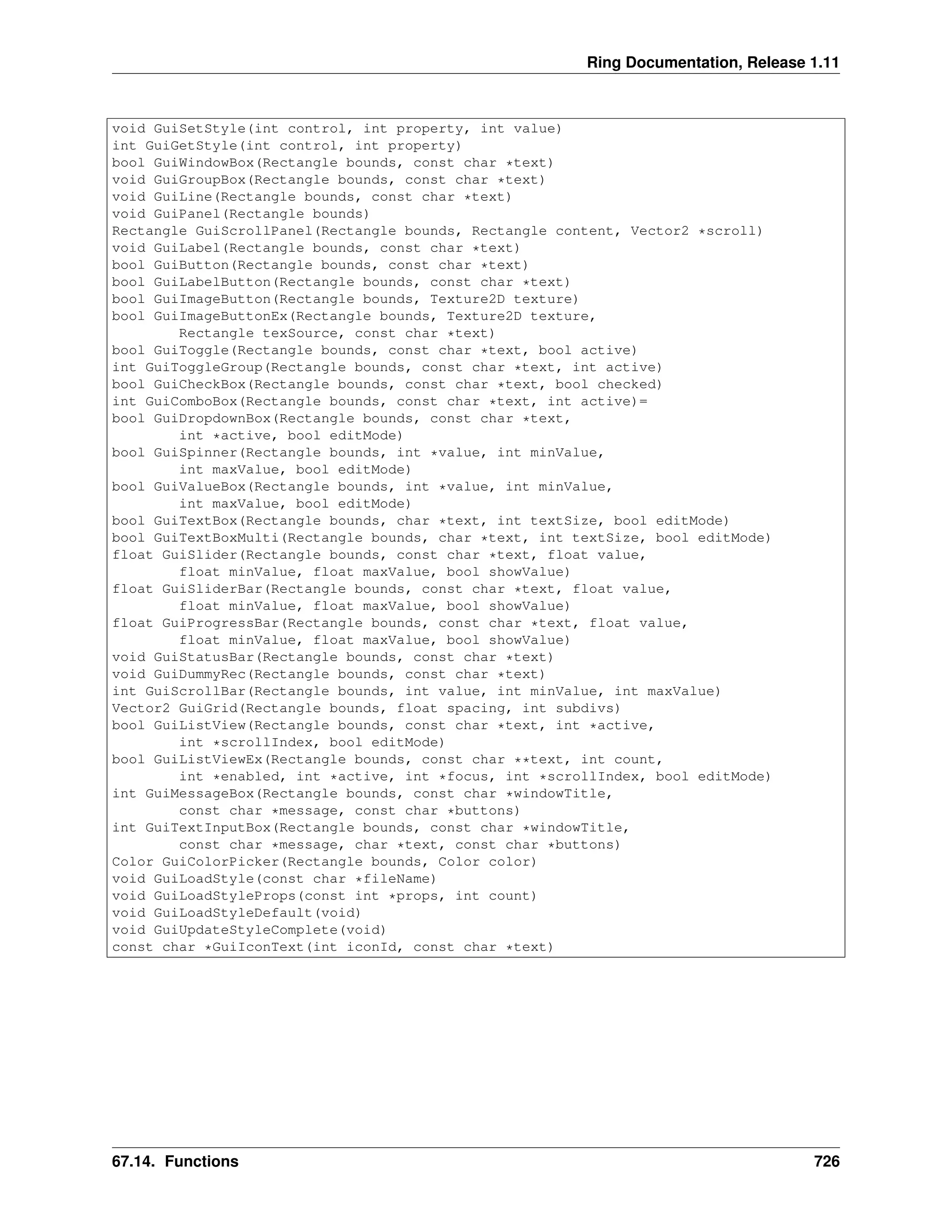 Ring Documentation, Release 1.11 void GuiSetStyle(int control, int property, int value) int GuiGetStyle(int control, int property) bool GuiWindowBox(Rectangle bounds, const char *text) void GuiGroupBox(Rectangle bounds, const char *text) void GuiLine(Rectangle bounds, const char *text) void GuiPanel(Rectangle bounds) Rectangle GuiScrollPanel(Rectangle bounds, Rectangle content, Vector2 *scroll) void GuiLabel(Rectangle bounds, const char *text) bool GuiButton(Rectangle bounds, const char *text) bool GuiLabelButton(Rectangle bounds, const char *text) bool GuiImageButton(Rectangle bounds, Texture2D texture) bool GuiImageButtonEx(Rectangle bounds, Texture2D texture, Rectangle texSource, const char *text) bool GuiToggle(Rectangle bounds, const char *text, bool active) int GuiToggleGroup(Rectangle bounds, const char *text, int active) bool GuiCheckBox(Rectangle bounds, const char *text, bool checked) int GuiComboBox(Rectangle bounds, const char *text, int active)= bool GuiDropdownBox(Rectangle bounds, const char *text, int *active, bool editMode) bool GuiSpinner(Rectangle bounds, int *value, int minValue, int maxValue, bool editMode) bool GuiValueBox(Rectangle bounds, int *value, int minValue, int maxValue, bool editMode) bool GuiTextBox(Rectangle bounds, char *text, int textSize, bool editMode) bool GuiTextBoxMulti(Rectangle bounds, char *text, int textSize, bool editMode) float GuiSlider(Rectangle bounds, const char *text, float value, float minValue, float maxValue, bool showValue) float GuiSliderBar(Rectangle bounds, const char *text, float value, float minValue, float maxValue, bool showValue) float GuiProgressBar(Rectangle bounds, const char *text, float value, float minValue, float maxValue, bool showValue) void GuiStatusBar(Rectangle bounds, const char *text) void GuiDummyRec(Rectangle bounds, const char *text) int GuiScrollBar(Rectangle bounds, int value, int minValue, int maxValue) Vector2 GuiGrid(Rectangle bounds, float spacing, int subdivs) bool GuiListView(Rectangle bounds, const char *text, int *active, int *scrollIndex, bool editMode) bool GuiListViewEx(Rectangle bounds, const char **text, int count, int *enabled, int *active, int *focus, int *scrollIndex, bool editMode) int GuiMessageBox(Rectangle bounds, const char *windowTitle, const char *message, const char *buttons) int GuiTextInputBox(Rectangle bounds, const char *windowTitle, const char *message, char *text, const char *buttons) Color GuiColorPicker(Rectangle bounds, Color color) void GuiLoadStyle(const char *fileName) void GuiLoadStyleProps(const int *props, int count) void GuiLoadStyleDefault(void) void GuiUpdateStyleComplete(void) const char *GuiIconText(int iconId, const char *text) 67.14. Functions 726 