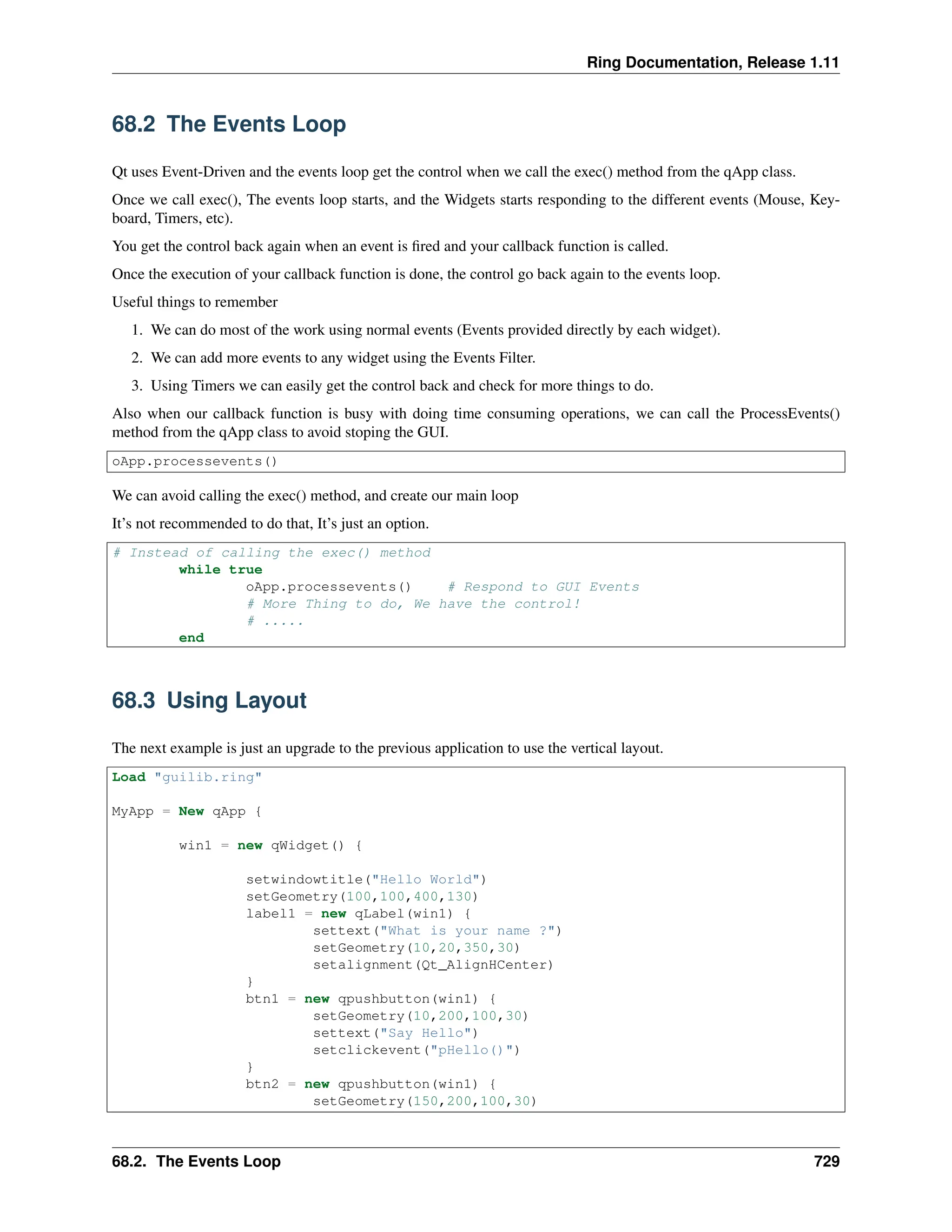 Ring Documentation, Release 1.11 68.2 The Events Loop Qt uses Event-Driven and the events loop get the control when we call the exec() method from the qApp class. Once we call exec(), The events loop starts, and the Widgets starts responding to the different events (Mouse, Key- board, Timers, etc). You get the control back again when an event is fired and your callback function is called. Once the execution of your callback function is done, the control go back again to the events loop. Useful things to remember 1. We can do most of the work using normal events (Events provided directly by each widget). 2. We can add more events to any widget using the Events Filter. 3. Using Timers we can easily get the control back and check for more things to do. Also when our callback function is busy with doing time consuming operations, we can call the ProcessEvents() method from the qApp class to avoid stoping the GUI. oApp.processevents() We can avoid calling the exec() method, and create our main loop It’s not recommended to do that, It’s just an option. # Instead of calling the exec() method while true oApp.processevents() # Respond to GUI Events # More Thing to do, We have the control! # ..... end 68.3 Using Layout The next example is just an upgrade to the previous application to use the vertical layout. Load "guilib.ring" MyApp = New qApp { win1 = new qWidget() { setwindowtitle("Hello World") setGeometry(100,100,400,130) label1 = new qLabel(win1) { settext("What is your name ?") setGeometry(10,20,350,30) setalignment(Qt_AlignHCenter) } btn1 = new qpushbutton(win1) { setGeometry(10,200,100,30) settext("Say Hello") setclickevent("pHello()") } btn2 = new qpushbutton(win1) { setGeometry(150,200,100,30) 68.2. The Events Loop 729 