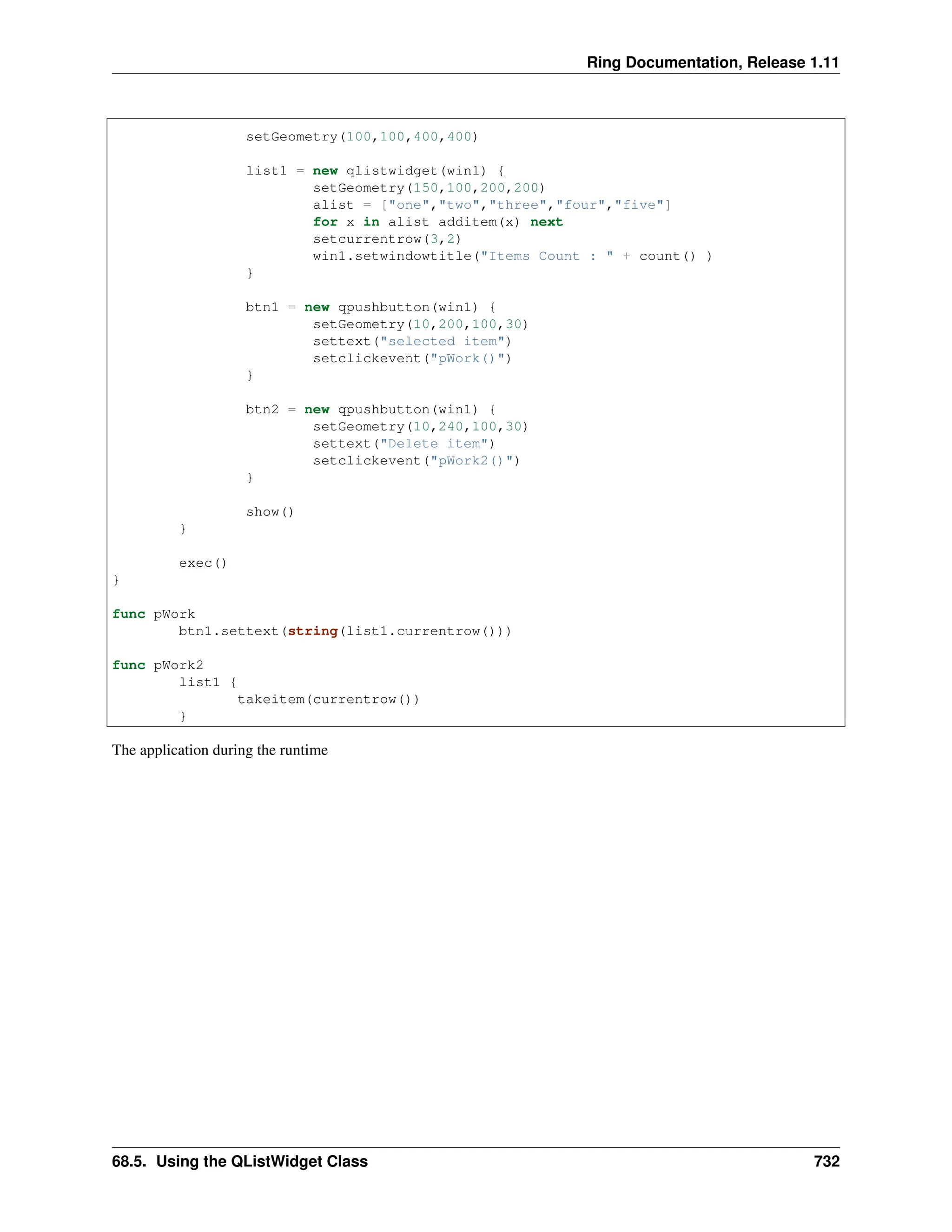 Ring Documentation, Release 1.11 setGeometry(100,100,400,400) list1 = new qlistwidget(win1) { setGeometry(150,100,200,200) alist = ["one","two","three","four","five"] for x in alist additem(x) next setcurrentrow(3,2) win1.setwindowtitle("Items Count : " + count() ) } btn1 = new qpushbutton(win1) { setGeometry(10,200,100,30) settext("selected item") setclickevent("pWork()") } btn2 = new qpushbutton(win1) { setGeometry(10,240,100,30) settext("Delete item") setclickevent("pWork2()") } show() } exec() } func pWork btn1.settext(string(list1.currentrow())) func pWork2 list1 { takeitem(currentrow()) } The application during the runtime 68.5. Using the QListWidget Class 732 