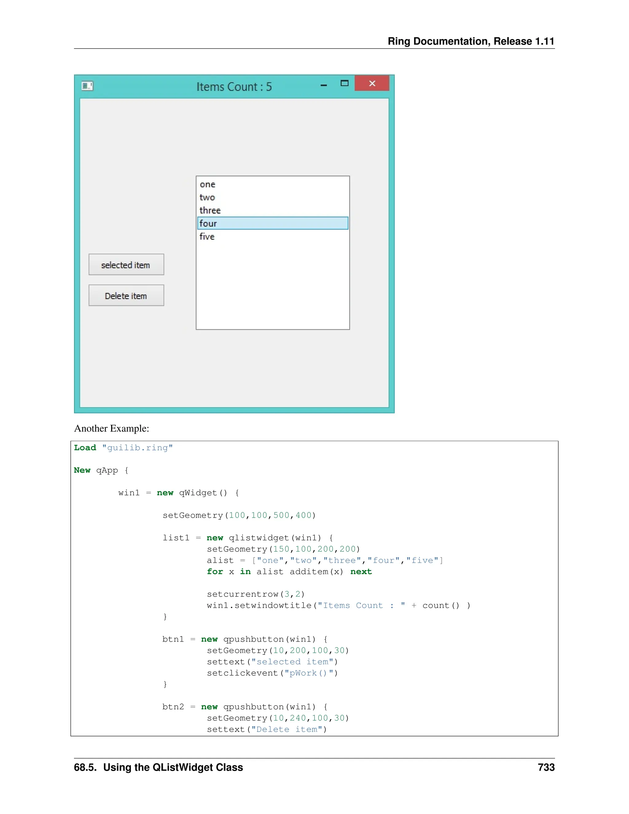 Ring Documentation, Release 1.11 Another Example: Load "guilib.ring" New qApp { win1 = new qWidget() { setGeometry(100,100,500,400) list1 = new qlistwidget(win1) { setGeometry(150,100,200,200) alist = ["one","two","three","four","five"] for x in alist additem(x) next setcurrentrow(3,2) win1.setwindowtitle("Items Count : " + count() ) } btn1 = new qpushbutton(win1) { setGeometry(10,200,100,30) settext("selected item") setclickevent("pWork()") } btn2 = new qpushbutton(win1) { setGeometry(10,240,100,30) settext("Delete item") 68.5. Using the QListWidget Class 733 