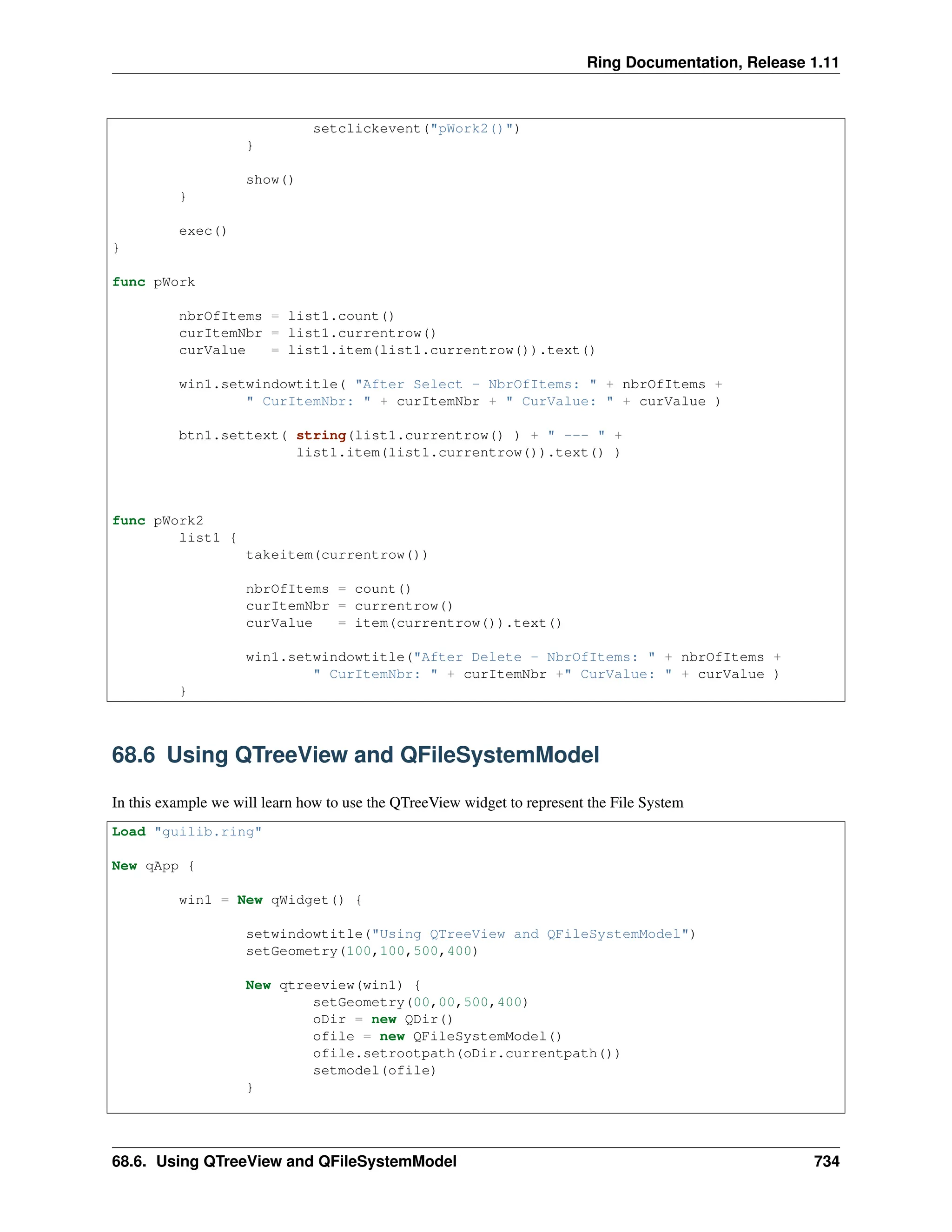 Ring Documentation, Release 1.11 setclickevent("pWork2()") } show() } exec() } func pWork nbrOfItems = list1.count() curItemNbr = list1.currentrow() curValue = list1.item(list1.currentrow()).text() win1.setwindowtitle( "After Select - NbrOfItems: " + nbrOfItems + " CurItemNbr: " + curItemNbr + " CurValue: " + curValue ) btn1.settext( string(list1.currentrow() ) + " --- " + list1.item(list1.currentrow()).text() ) func pWork2 list1 { takeitem(currentrow()) nbrOfItems = count() curItemNbr = currentrow() curValue = item(currentrow()).text() win1.setwindowtitle("After Delete - NbrOfItems: " + nbrOfItems + " CurItemNbr: " + curItemNbr +" CurValue: " + curValue ) } 68.6 Using QTreeView and QFileSystemModel In this example we will learn how to use the QTreeView widget to represent the File System Load "guilib.ring" New qApp { win1 = New qWidget() { setwindowtitle("Using QTreeView and QFileSystemModel") setGeometry(100,100,500,400) New qtreeview(win1) { setGeometry(00,00,500,400) oDir = new QDir() ofile = new QFileSystemModel() ofile.setrootpath(oDir.currentpath()) setmodel(ofile) } 68.6. Using QTreeView and QFileSystemModel 734 