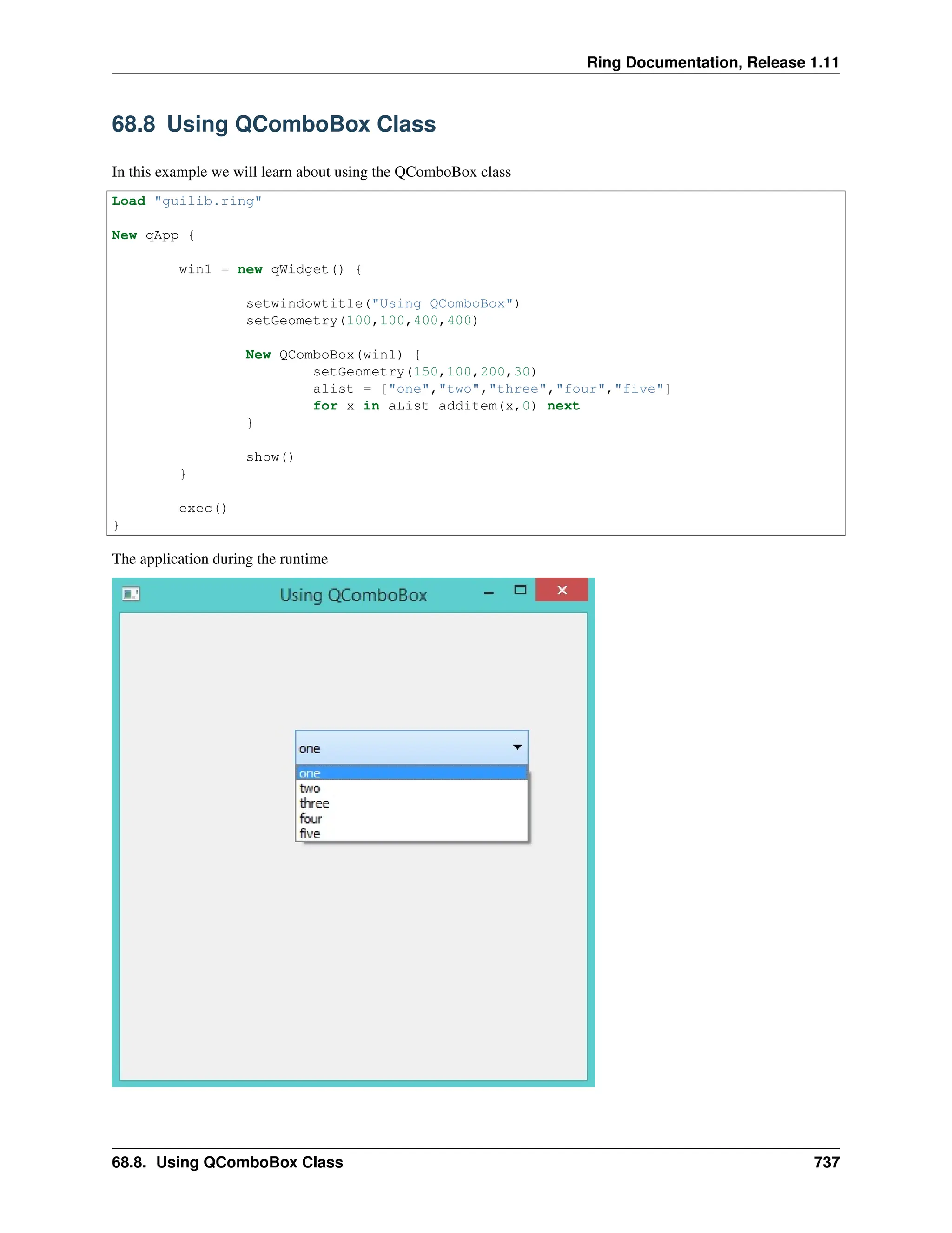 Ring Documentation, Release 1.11 68.8 Using QComboBox Class In this example we will learn about using the QComboBox class Load "guilib.ring" New qApp { win1 = new qWidget() { setwindowtitle("Using QComboBox") setGeometry(100,100,400,400) New QComboBox(win1) { setGeometry(150,100,200,30) alist = ["one","two","three","four","five"] for x in aList additem(x,0) next } show() } exec() } The application during the runtime 68.8. Using QComboBox Class 737 