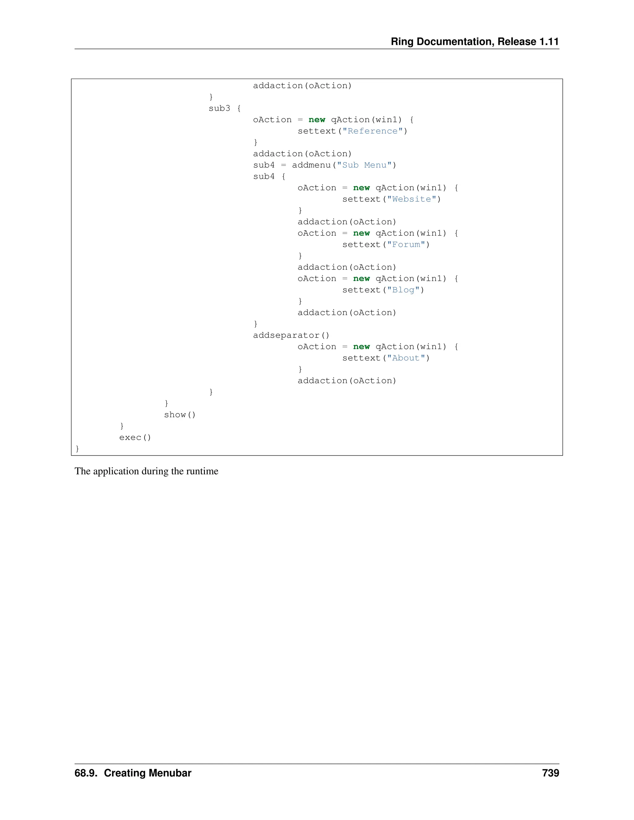 Ring Documentation, Release 1.11 addaction(oAction) } sub3 { oAction = new qAction(win1) { settext("Reference") } addaction(oAction) sub4 = addmenu("Sub Menu") sub4 { oAction = new qAction(win1) { settext("Website") } addaction(oAction) oAction = new qAction(win1) { settext("Forum") } addaction(oAction) oAction = new qAction(win1) { settext("Blog") } addaction(oAction) } addseparator() oAction = new qAction(win1) { settext("About") } addaction(oAction) } } show() } exec() } The application during the runtime 68.9. Creating Menubar 739 