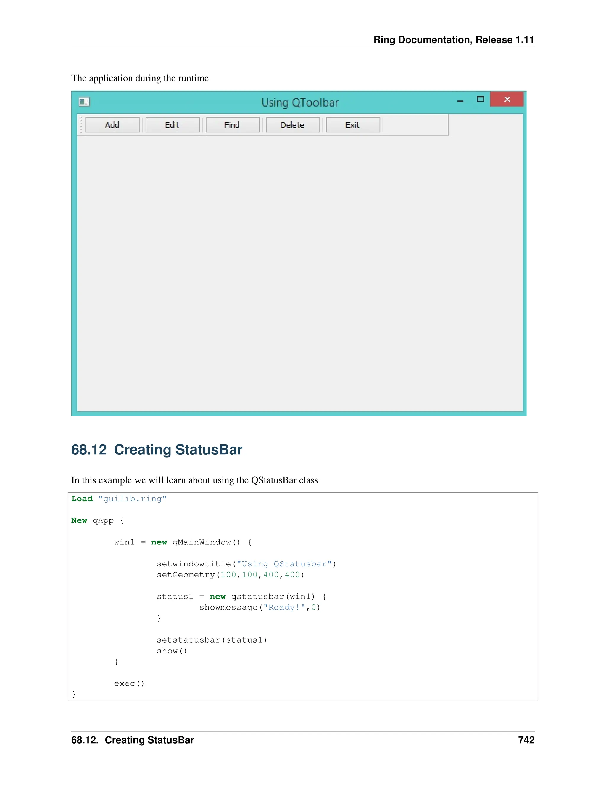 Ring Documentation, Release 1.11 The application during the runtime 68.12 Creating StatusBar In this example we will learn about using the QStatusBar class Load "guilib.ring" New qApp { win1 = new qMainWindow() { setwindowtitle("Using QStatusbar") setGeometry(100,100,400,400) status1 = new qstatusbar(win1) { showmessage("Ready!",0) } setstatusbar(status1) show() } exec() } 68.12. Creating StatusBar 742 