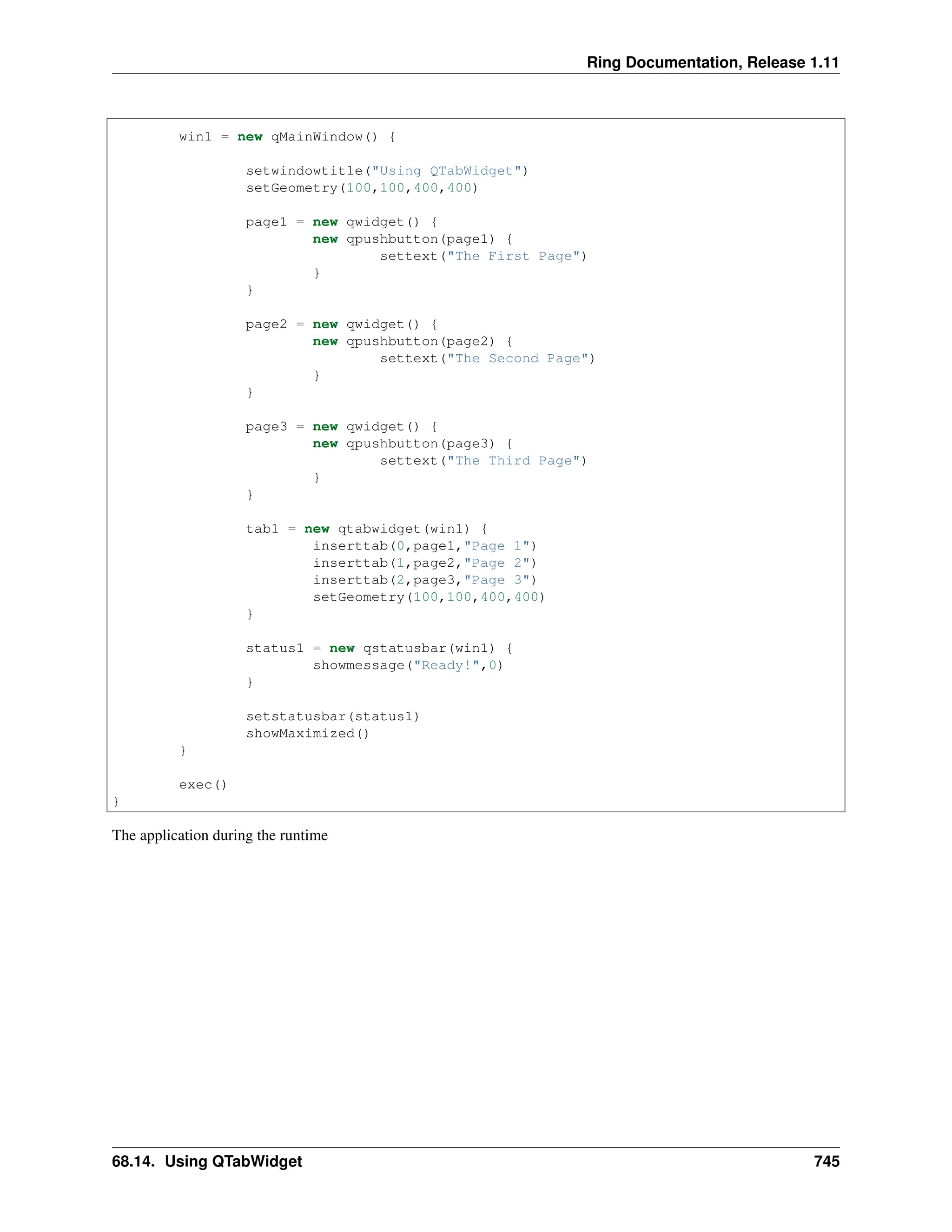 Ring Documentation, Release 1.11 win1 = new qMainWindow() { setwindowtitle("Using QTabWidget") setGeometry(100,100,400,400) page1 = new qwidget() { new qpushbutton(page1) { settext("The First Page") } } page2 = new qwidget() { new qpushbutton(page2) { settext("The Second Page") } } page3 = new qwidget() { new qpushbutton(page3) { settext("The Third Page") } } tab1 = new qtabwidget(win1) { inserttab(0,page1,"Page 1") inserttab(1,page2,"Page 2") inserttab(2,page3,"Page 3") setGeometry(100,100,400,400) } status1 = new qstatusbar(win1) { showmessage("Ready!",0) } setstatusbar(status1) showMaximized() } exec() } The application during the runtime 68.14. Using QTabWidget 745 