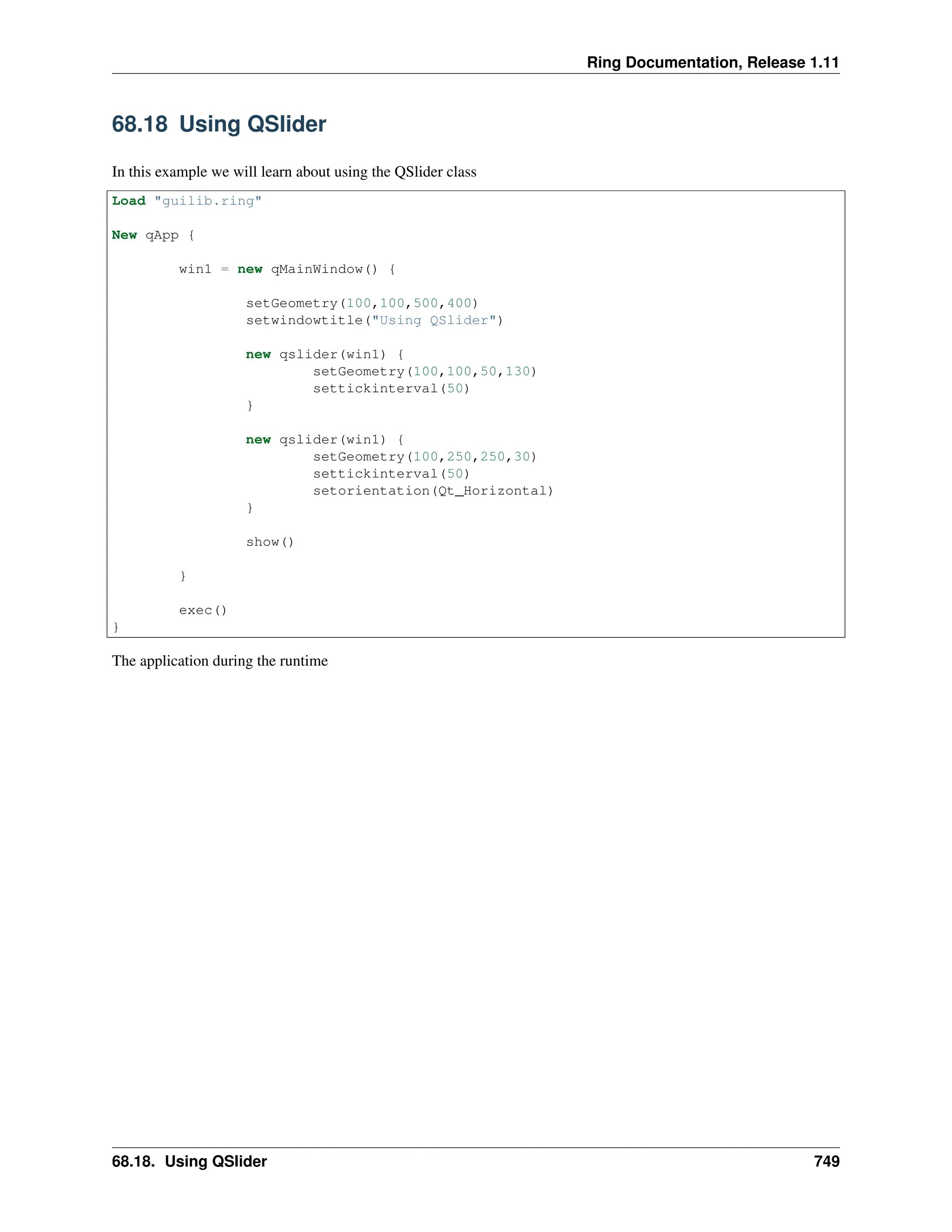 Ring Documentation, Release 1.11 68.18 Using QSlider In this example we will learn about using the QSlider class Load "guilib.ring" New qApp { win1 = new qMainWindow() { setGeometry(100,100,500,400) setwindowtitle("Using QSlider") new qslider(win1) { setGeometry(100,100,50,130) settickinterval(50) } new qslider(win1) { setGeometry(100,250,250,30) settickinterval(50) setorientation(Qt_Horizontal) } show() } exec() } The application during the runtime 68.18. Using QSlider 749 