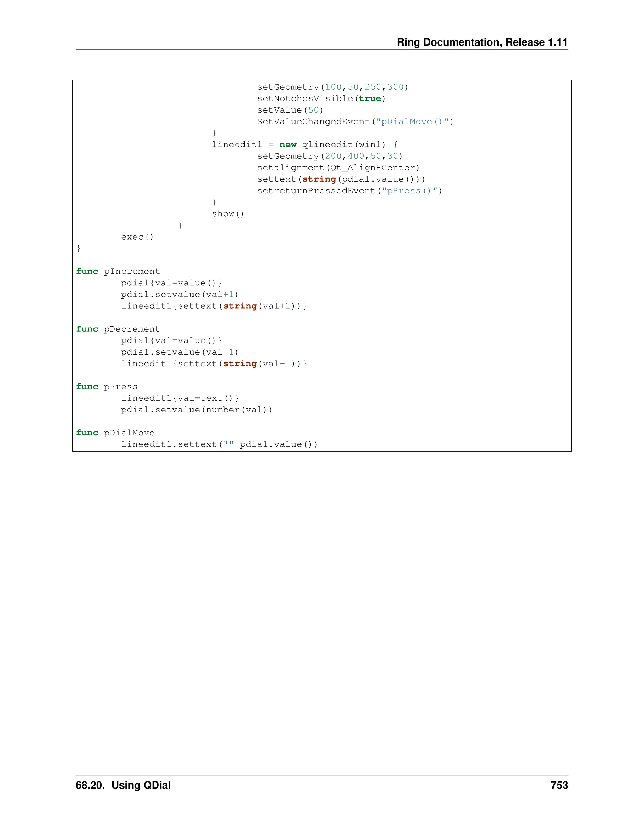 Ring Documentation, Release 1.11 setGeometry(100,50,250,300) setNotchesVisible(true) setValue(50) SetValueChangedEvent("pDialMove()") } lineedit1 = new qlineedit(win1) { setGeometry(200,400,50,30) setalignment(Qt_AlignHCenter) settext(string(pdial.value())) setreturnPressedEvent("pPress()") } show() } exec() } func pIncrement pdial{val=value()} pdial.setvalue(val+1) lineedit1{settext(string(val+1))} func pDecrement pdial{val=value()} pdial.setvalue(val-1) lineedit1{settext(string(val-1))} func pPress lineedit1{val=text()} pdial.setvalue(number(val)) func pDialMove lineedit1.settext(""+pdial.value()) 68.20. Using QDial 753 