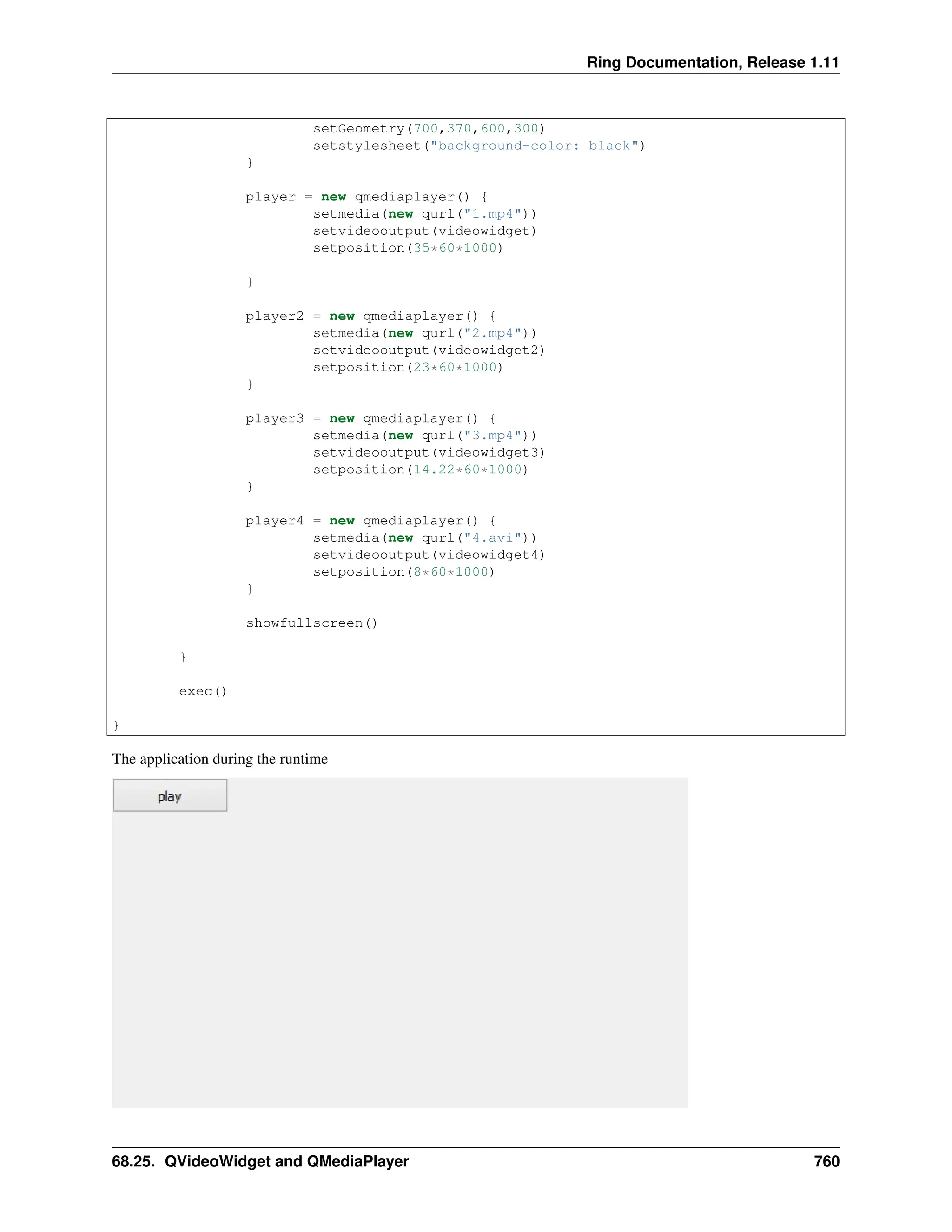 Ring Documentation, Release 1.11 setGeometry(700,370,600,300) setstylesheet("background-color: black") } player = new qmediaplayer() { setmedia(new qurl("1.mp4")) setvideooutput(videowidget) setposition(35*60*1000) } player2 = new qmediaplayer() { setmedia(new qurl("2.mp4")) setvideooutput(videowidget2) setposition(23*60*1000) } player3 = new qmediaplayer() { setmedia(new qurl("3.mp4")) setvideooutput(videowidget3) setposition(14.22*60*1000) } player4 = new qmediaplayer() { setmedia(new qurl("4.avi")) setvideooutput(videowidget4) setposition(8*60*1000) } showfullscreen() } exec() } The application during the runtime 68.25. QVideoWidget and QMediaPlayer 760 