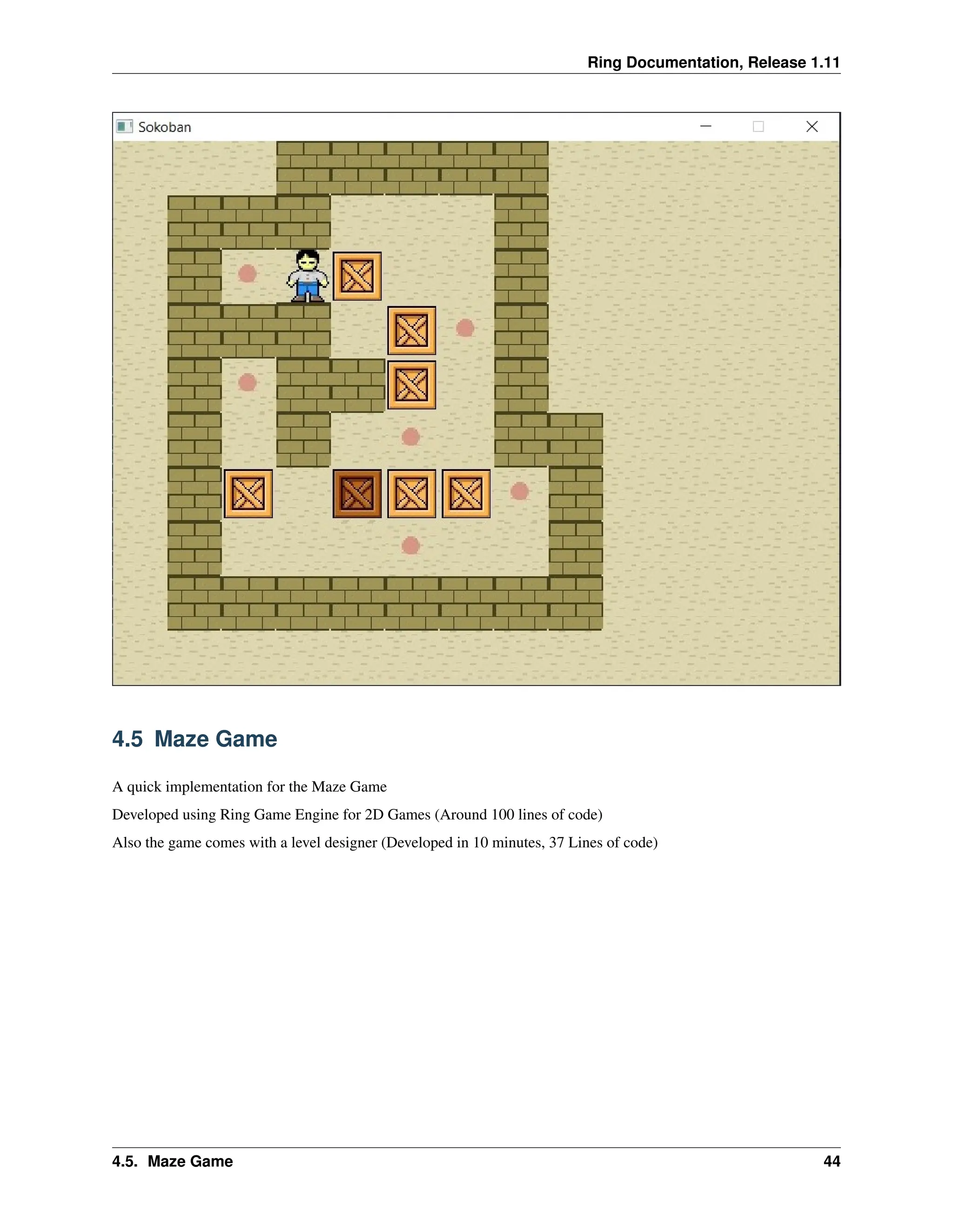 Ring Documentation, Release 1.11 4.5 Maze Game A quick implementation for the Maze Game Developed using Ring Game Engine for 2D Games (Around 100 lines of code) Also the game comes with a level designer (Developed in 10 minutes, 37 Lines of code) 4.5. Maze Game 44 