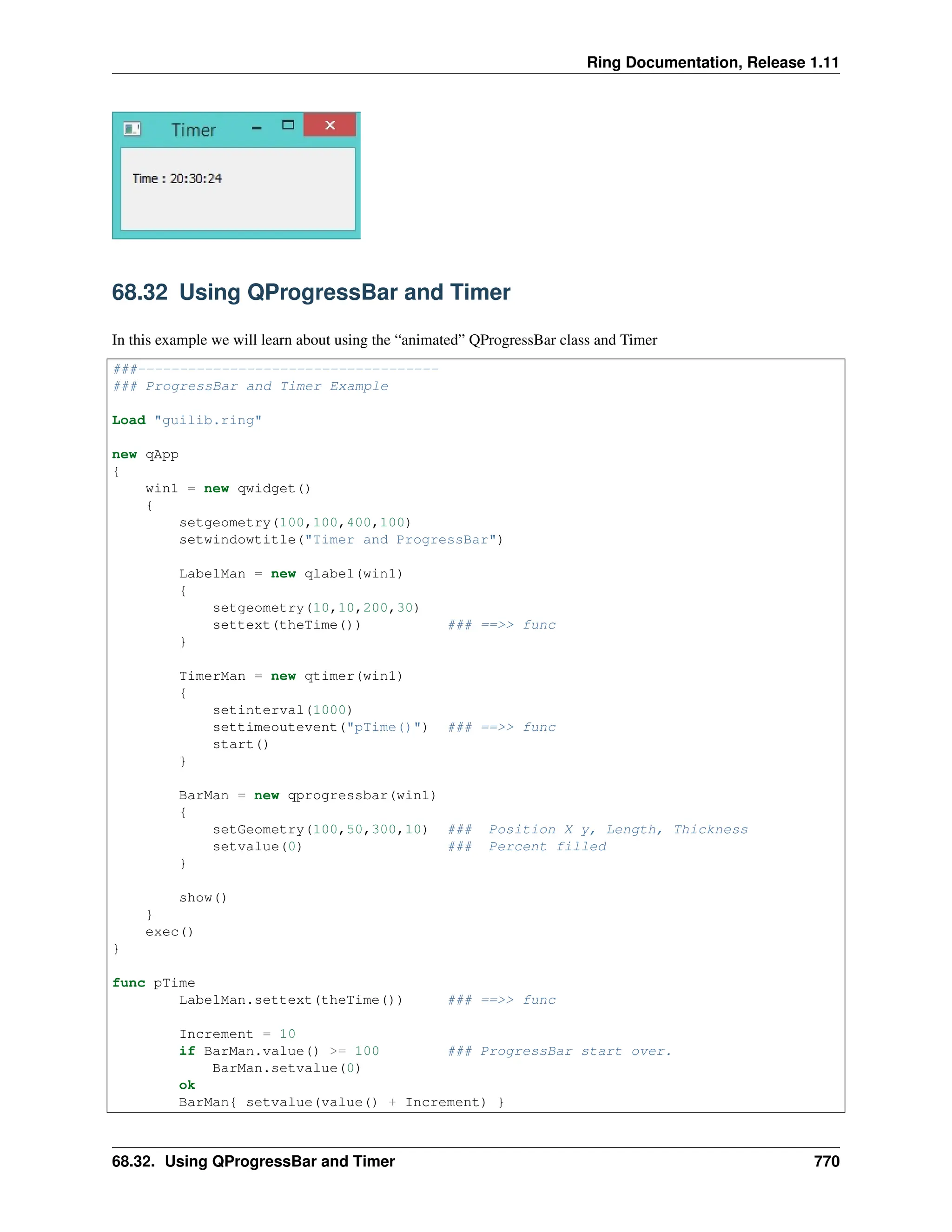 Ring Documentation, Release 1.11 68.32 Using QProgressBar and Timer In this example we will learn about using the “animated” QProgressBar class and Timer ###------------------------------------ ### ProgressBar and Timer Example Load "guilib.ring" new qApp { win1 = new qwidget() { setgeometry(100,100,400,100) setwindowtitle("Timer and ProgressBar") LabelMan = new qlabel(win1) { setgeometry(10,10,200,30) settext(theTime()) ### ==>> func } TimerMan = new qtimer(win1) { setinterval(1000) settimeoutevent("pTime()") ### ==>> func start() } BarMan = new qprogressbar(win1) { setGeometry(100,50,300,10) ### Position X y, Length, Thickness setvalue(0) ### Percent filled } show() } exec() } func pTime LabelMan.settext(theTime()) ### ==>> func Increment = 10 if BarMan.value() >= 100 ### ProgressBar start over. BarMan.setvalue(0) ok BarMan{ setvalue(value() + Increment) } 68.32. Using QProgressBar and Timer 770 
