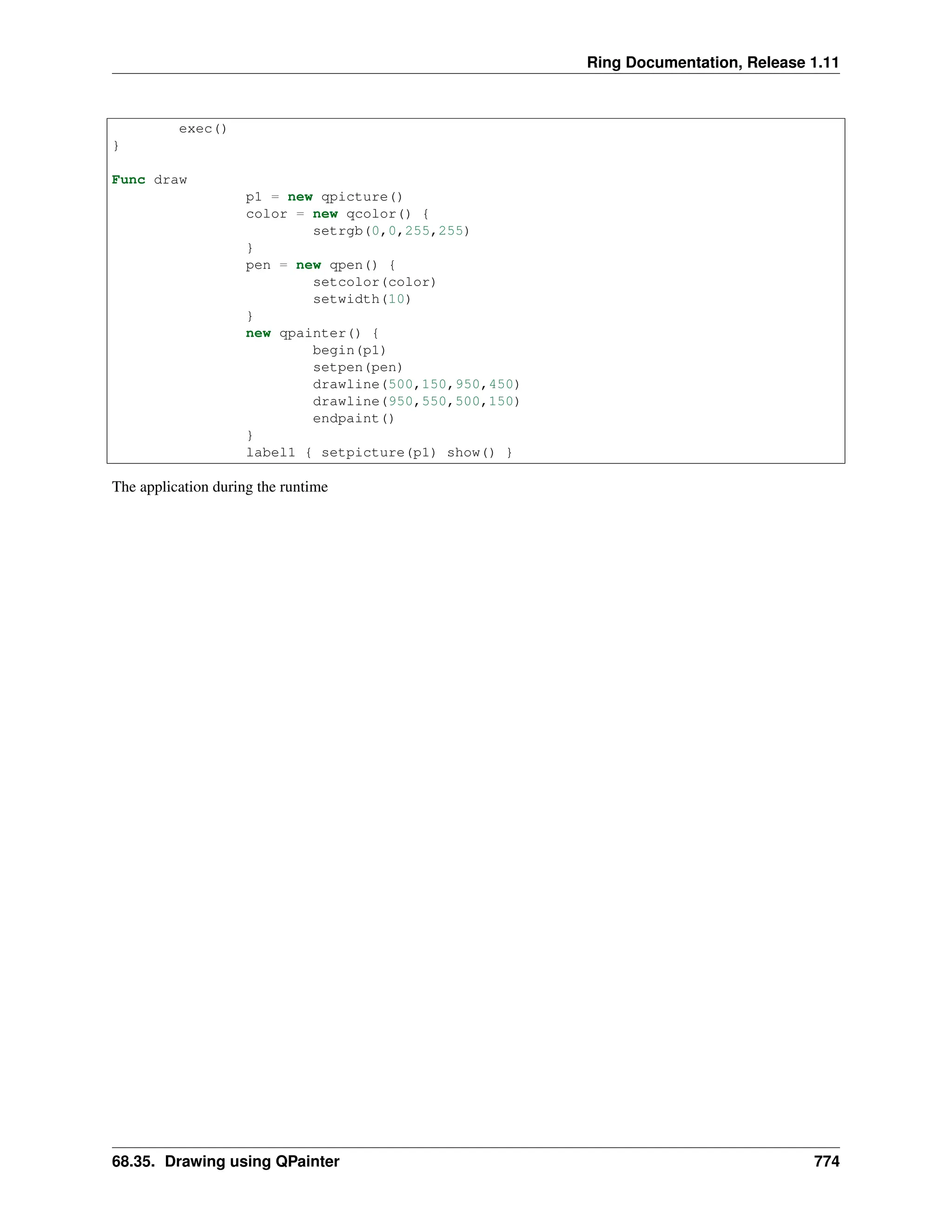 Ring Documentation, Release 1.11 exec() } Func draw p1 = new qpicture() color = new qcolor() { setrgb(0,0,255,255) } pen = new qpen() { setcolor(color) setwidth(10) } new qpainter() { begin(p1) setpen(pen) drawline(500,150,950,450) drawline(950,550,500,150) endpaint() } label1 { setpicture(p1) show() } The application during the runtime 68.35. Drawing using QPainter 774 