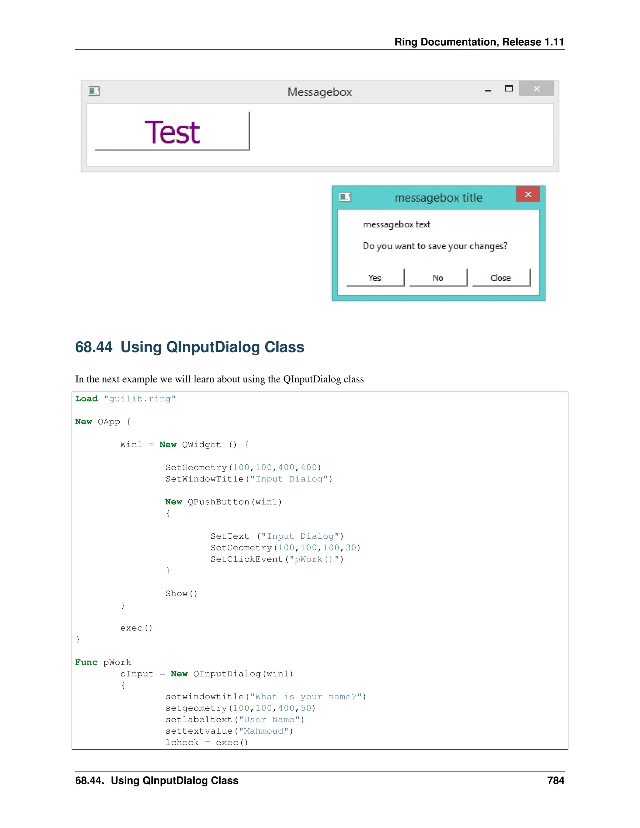 Ring Documentation, Release 1.11 68.44 Using QInputDialog Class In the next example we will learn about using the QInputDialog class Load "guilib.ring" New QApp { Win1 = New QWidget () { SetGeometry(100,100,400,400) SetWindowTitle("Input Dialog") New QPushButton(win1) { SetText ("Input Dialog") SetGeometry(100,100,100,30) SetClickEvent("pWork()") } Show() } exec() } Func pWork oInput = New QInputDialog(win1) { setwindowtitle("What is your name?") setgeometry(100,100,400,50) setlabeltext("User Name") settextvalue("Mahmoud") lcheck = exec() 68.44. Using QInputDialog Class 784 