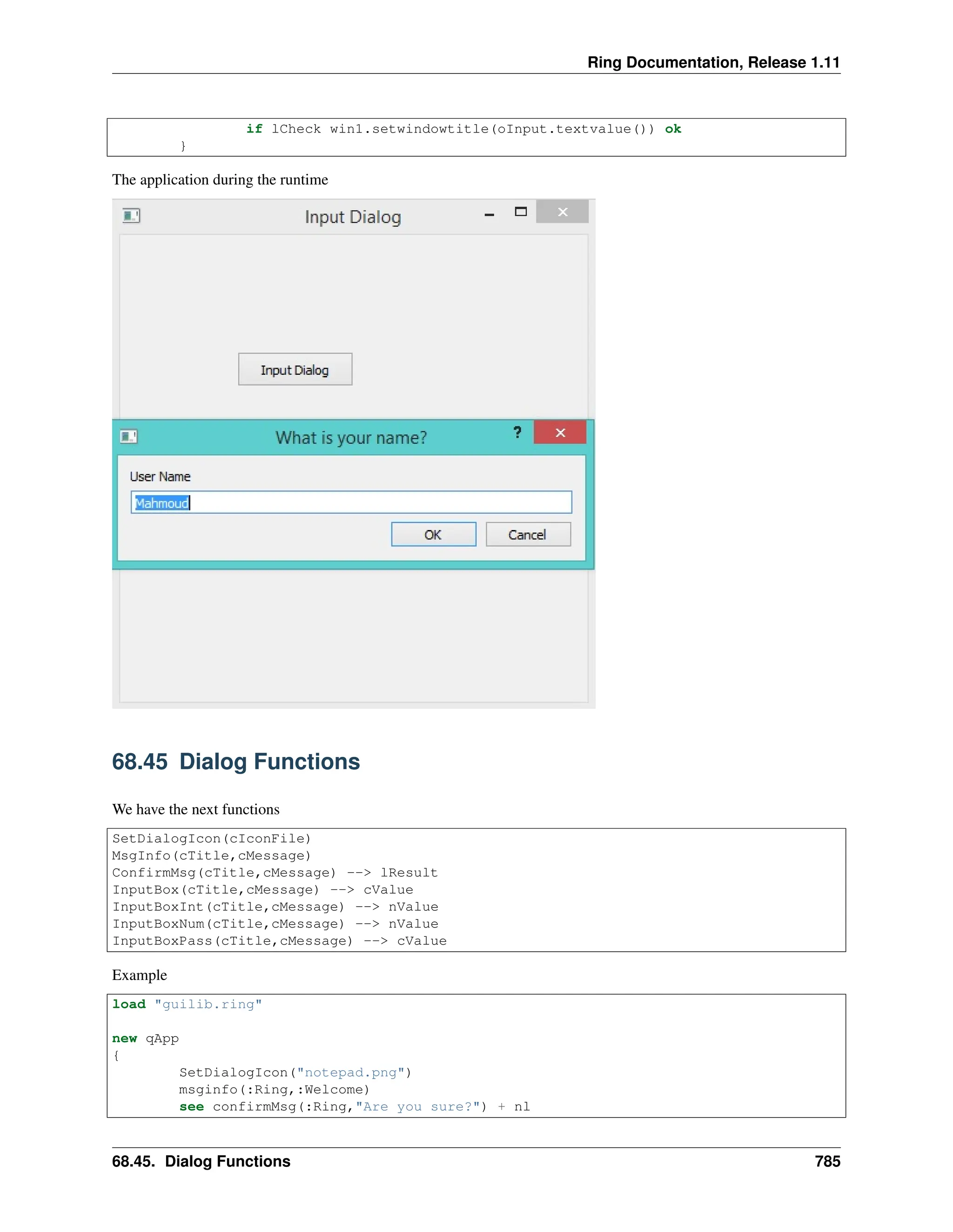 Ring Documentation, Release 1.11 if lCheck win1.setwindowtitle(oInput.textvalue()) ok } The application during the runtime 68.45 Dialog Functions We have the next functions SetDialogIcon(cIconFile) MsgInfo(cTitle,cMessage) ConfirmMsg(cTitle,cMessage) --> lResult InputBox(cTitle,cMessage) --> cValue InputBoxInt(cTitle,cMessage) --> nValue InputBoxNum(cTitle,cMessage) --> nValue InputBoxPass(cTitle,cMessage) --> cValue Example load "guilib.ring" new qApp { SetDialogIcon("notepad.png") msginfo(:Ring,:Welcome) see confirmMsg(:Ring,"Are you sure?") + nl 68.45. Dialog Functions 785 