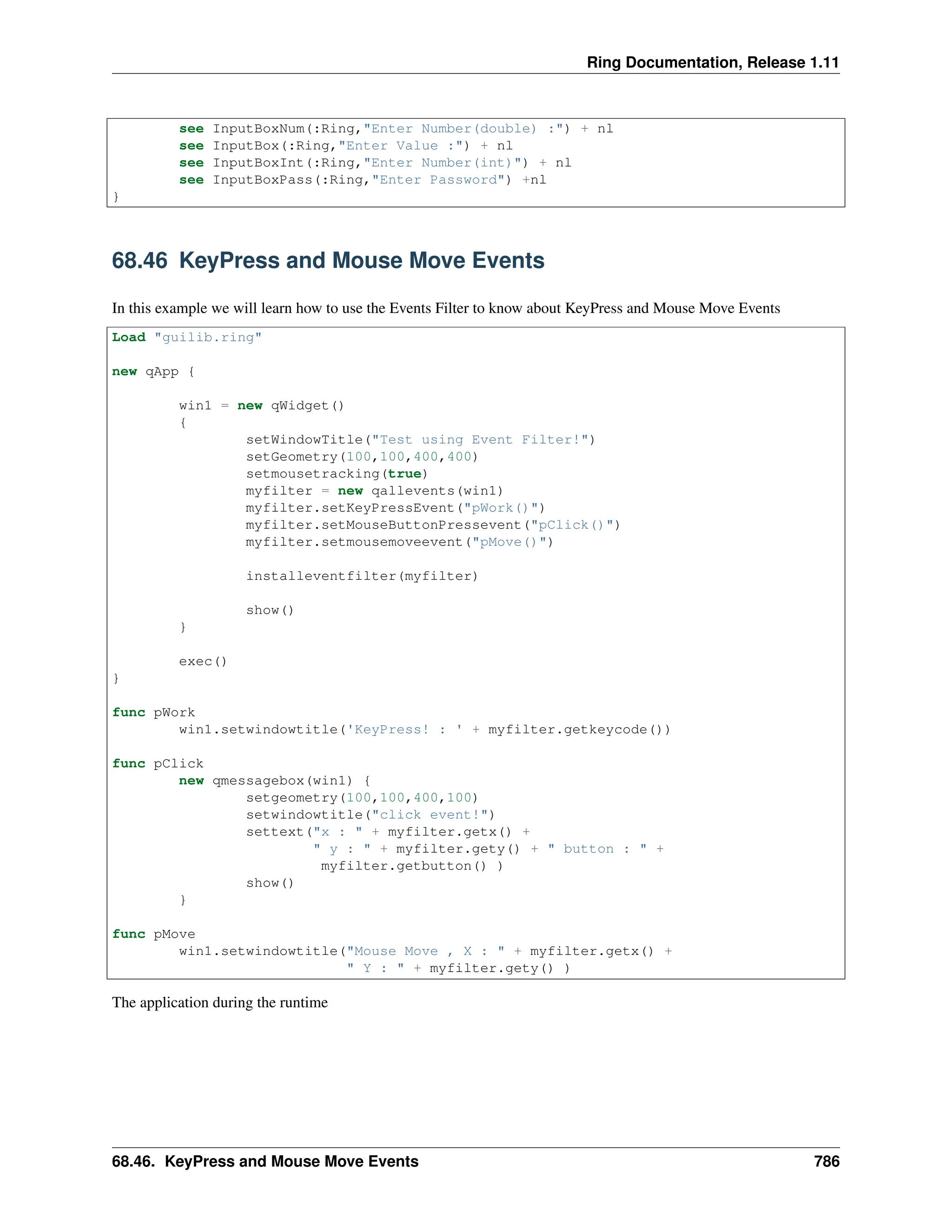 Ring Documentation, Release 1.11 see InputBoxNum(:Ring,"Enter Number(double) :") + nl see InputBox(:Ring,"Enter Value :") + nl see InputBoxInt(:Ring,"Enter Number(int)") + nl see InputBoxPass(:Ring,"Enter Password") +nl } 68.46 KeyPress and Mouse Move Events In this example we will learn how to use the Events Filter to know about KeyPress and Mouse Move Events Load "guilib.ring" new qApp { win1 = new qWidget() { setWindowTitle("Test using Event Filter!") setGeometry(100,100,400,400) setmousetracking(true) myfilter = new qallevents(win1) myfilter.setKeyPressEvent("pWork()") myfilter.setMouseButtonPressevent("pClick()") myfilter.setmousemoveevent("pMove()") installeventfilter(myfilter) show() } exec() } func pWork win1.setwindowtitle('KeyPress! : ' + myfilter.getkeycode()) func pClick new qmessagebox(win1) { setgeometry(100,100,400,100) setwindowtitle("click event!") settext("x : " + myfilter.getx() + " y : " + myfilter.gety() + " button : " + myfilter.getbutton() ) show() } func pMove win1.setwindowtitle("Mouse Move , X : " + myfilter.getx() + " Y : " + myfilter.gety() ) The application during the runtime 68.46. KeyPress and Mouse Move Events 786 