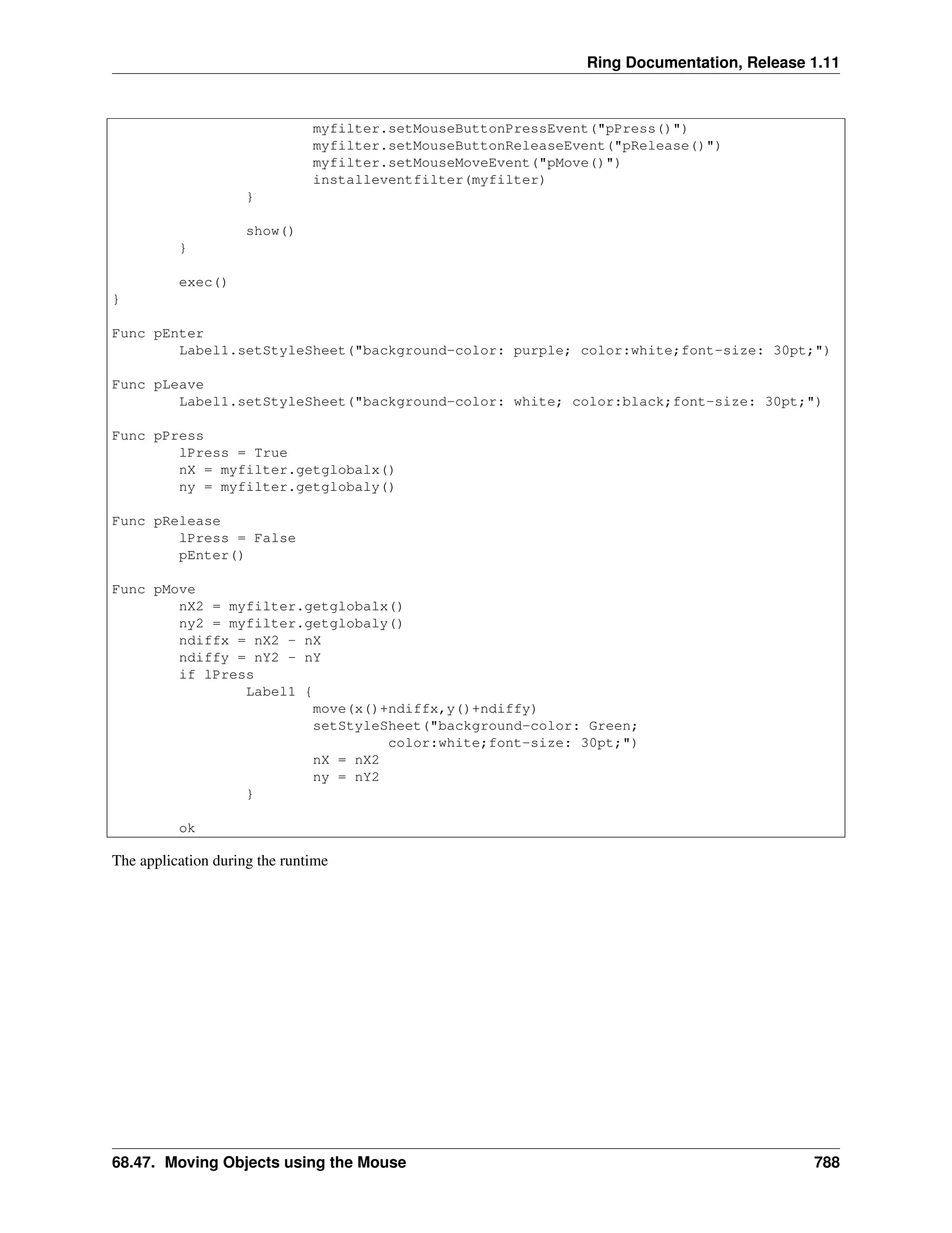 Ring Documentation, Release 1.11 myfilter.setMouseButtonPressEvent("pPress()") myfilter.setMouseButtonReleaseEvent("pRelease()") myfilter.setMouseMoveEvent("pMove()") installeventfilter(myfilter) } show() } exec() } Func pEnter Label1.setStyleSheet("background-color: purple; color:white;font-size: 30pt;") Func pLeave Label1.setStyleSheet("background-color: white; color:black;font-size: 30pt;") Func pPress lPress = True nX = myfilter.getglobalx() ny = myfilter.getglobaly() Func pRelease lPress = False pEnter() Func pMove nX2 = myfilter.getglobalx() ny2 = myfilter.getglobaly() ndiffx = nX2 - nX ndiffy = nY2 - nY if lPress Label1 { move(x()+ndiffx,y()+ndiffy) setStyleSheet("background-color: Green; color:white;font-size: 30pt;") nX = nX2 ny = nY2 } ok The application during the runtime 68.47. Moving Objects using the Mouse 788 