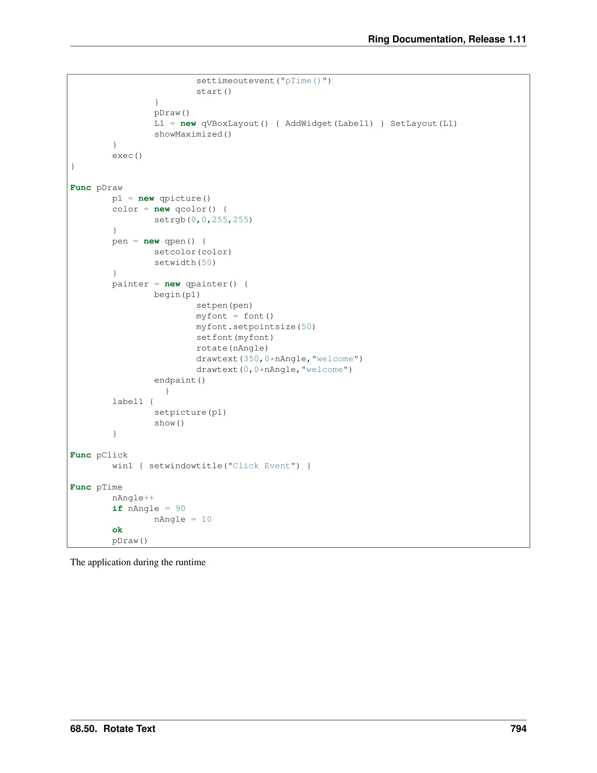 Ring Documentation, Release 1.11 settimeoutevent("pTime()") start() } pDraw() L1 = new qVBoxLayout() { AddWidget(Label1) } SetLayout(L1) showMaximized() } exec() } Func pDraw p1 = new qpicture() color = new qcolor() { setrgb(0,0,255,255) } pen = new qpen() { setcolor(color) setwidth(50) } painter = new qpainter() { begin(p1) setpen(pen) myfont = font() myfont.setpointsize(50) setfont(myfont) rotate(nAngle) drawtext(350,0*nAngle,"welcome") drawtext(0,0*nAngle,"welcome") endpaint() } label1 { setpicture(p1) show() } Func pClick win1 { setwindowtitle("Click Event") } Func pTime nAngle++ if nAngle = 90 nAngle = 10 ok pDraw() The application during the runtime 68.50. Rotate Text 794 