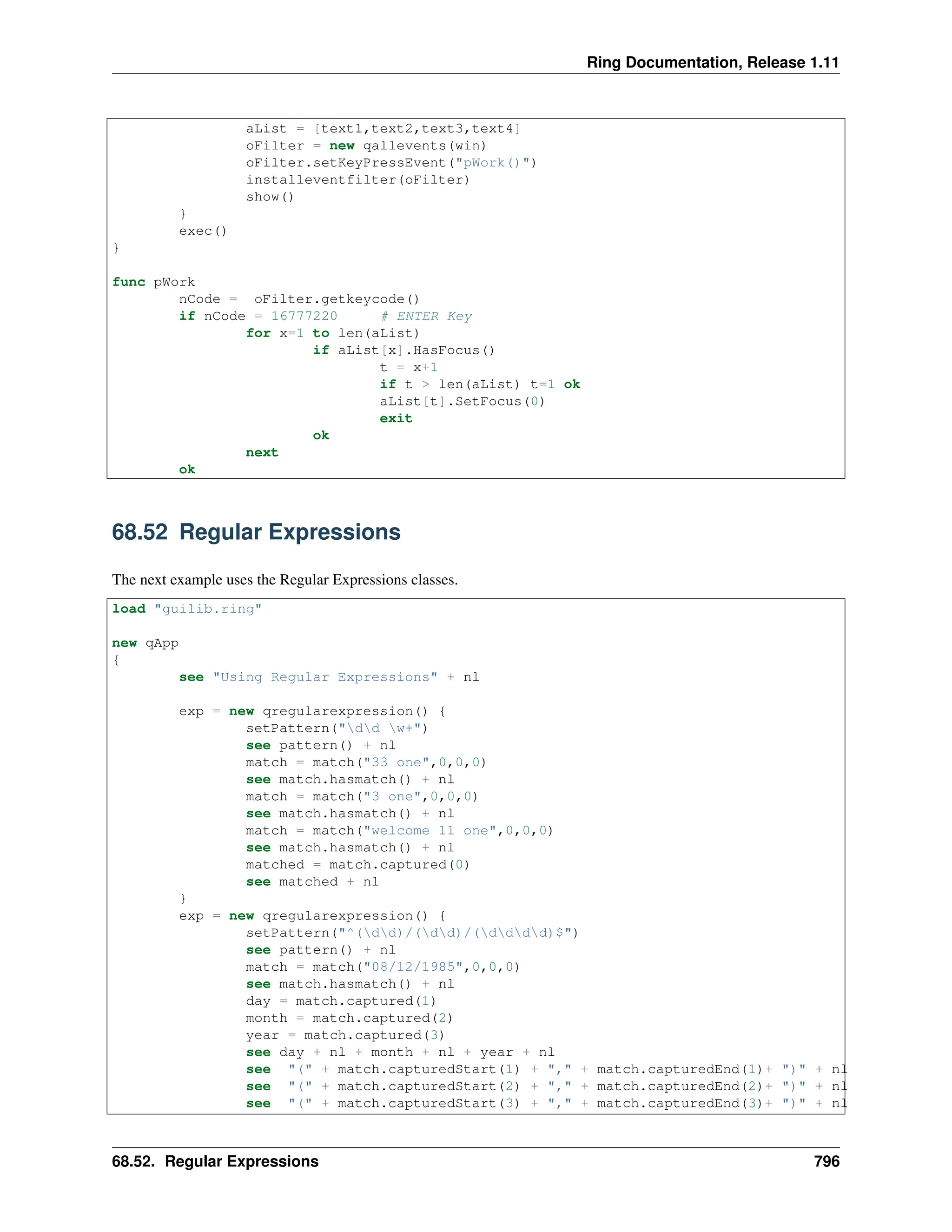 Ring Documentation, Release 1.11 aList = [text1,text2,text3,text4] oFilter = new qallevents(win) oFilter.setKeyPressEvent("pWork()") installeventfilter(oFilter) show() } exec() } func pWork nCode = oFilter.getkeycode() if nCode = 16777220 # ENTER Key for x=1 to len(aList) if aList[x].HasFocus() t = x+1 if t > len(aList) t=1 ok aList[t].SetFocus(0) exit ok next ok 68.52 Regular Expressions The next example uses the Regular Expressions classes. load "guilib.ring" new qApp { see "Using Regular Expressions" + nl exp = new qregularexpression() { setPattern("dd w+") see pattern() + nl match = match("33 one",0,0,0) see match.hasmatch() + nl match = match("3 one",0,0,0) see match.hasmatch() + nl match = match("welcome 11 one",0,0,0) see match.hasmatch() + nl matched = match.captured(0) see matched + nl } exp = new qregularexpression() { setPattern("^(dd)/(dd)/(dddd)$") see pattern() + nl match = match("08/12/1985",0,0,0) see match.hasmatch() + nl day = match.captured(1) month = match.captured(2) year = match.captured(3) see day + nl + month + nl + year + nl see "(" + match.capturedStart(1) + "," + match.capturedEnd(1)+ ")" + nl see "(" + match.capturedStart(2) + "," + match.capturedEnd(2)+ ")" + nl see "(" + match.capturedStart(3) + "," + match.capturedEnd(3)+ ")" + nl 68.52. Regular Expressions 796 
