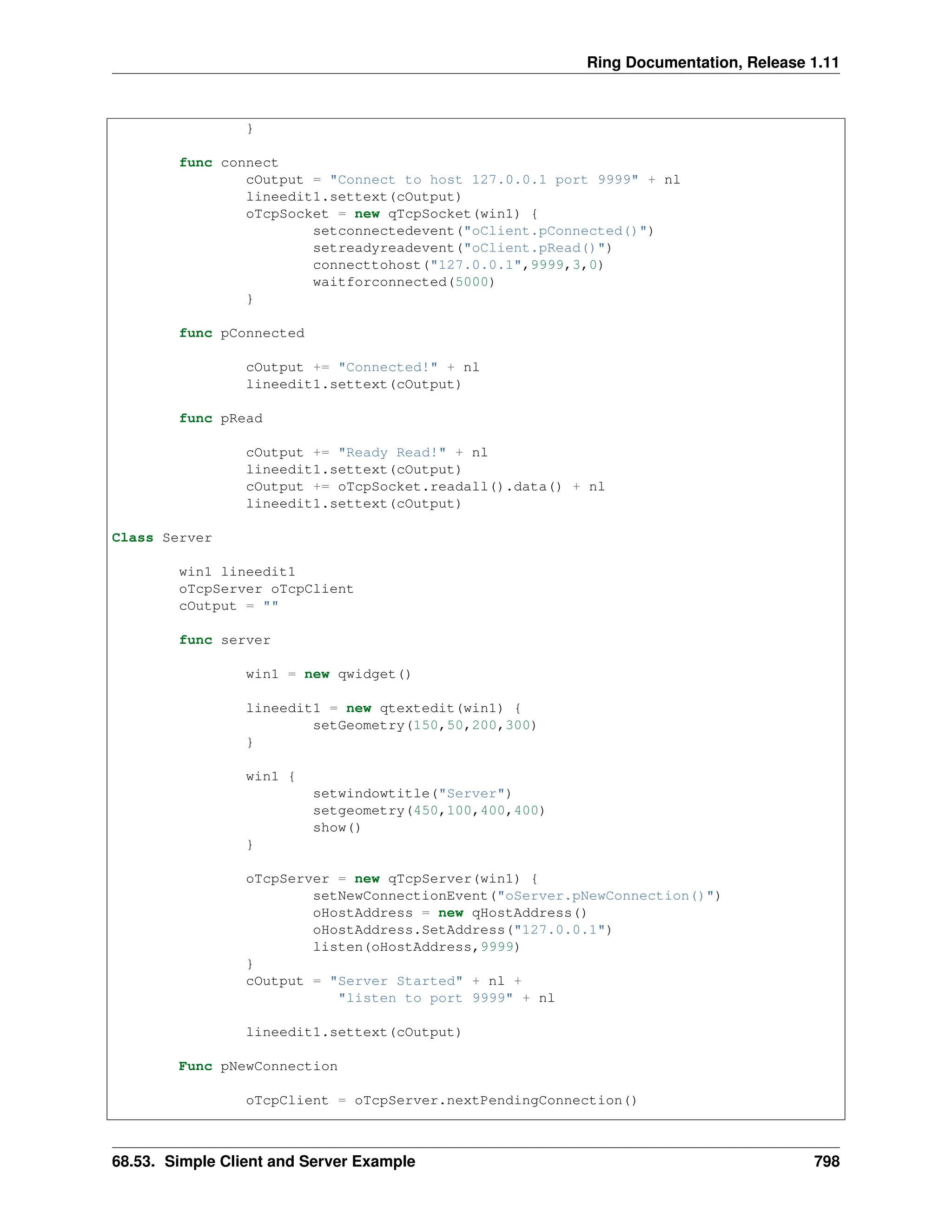 Ring Documentation, Release 1.11 } func connect cOutput = "Connect to host 127.0.0.1 port 9999" + nl lineedit1.settext(cOutput) oTcpSocket = new qTcpSocket(win1) { setconnectedevent("oClient.pConnected()") setreadyreadevent("oClient.pRead()") connecttohost("127.0.0.1",9999,3,0) waitforconnected(5000) } func pConnected cOutput += "Connected!" + nl lineedit1.settext(cOutput) func pRead cOutput += "Ready Read!" + nl lineedit1.settext(cOutput) cOutput += oTcpSocket.readall().data() + nl lineedit1.settext(cOutput) Class Server win1 lineedit1 oTcpServer oTcpClient cOutput = "" func server win1 = new qwidget() lineedit1 = new qtextedit(win1) { setGeometry(150,50,200,300) } win1 { setwindowtitle("Server") setgeometry(450,100,400,400) show() } oTcpServer = new qTcpServer(win1) { setNewConnectionEvent("oServer.pNewConnection()") oHostAddress = new qHostAddress() oHostAddress.SetAddress("127.0.0.1") listen(oHostAddress,9999) } cOutput = "Server Started" + nl + "listen to port 9999" + nl lineedit1.settext(cOutput) Func pNewConnection oTcpClient = oTcpServer.nextPendingConnection() 68.53. Simple Client and Server Example 798 