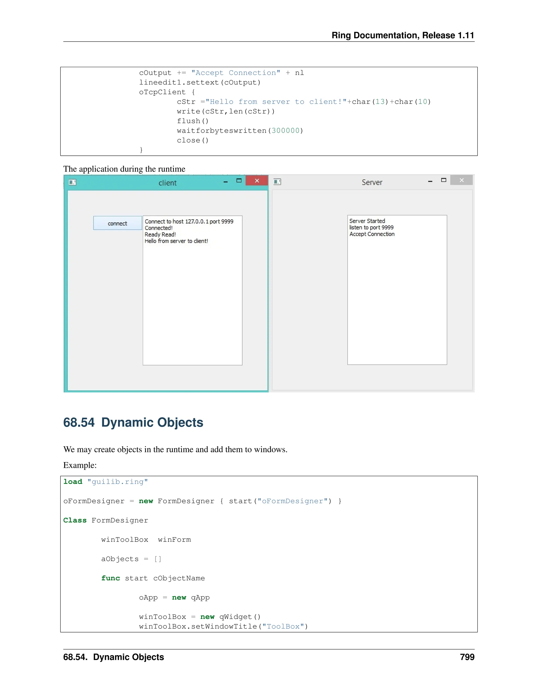 Ring Documentation, Release 1.11 cOutput += "Accept Connection" + nl lineedit1.settext(cOutput) oTcpClient { cStr ="Hello from server to client!"+char(13)+char(10) write(cStr,len(cStr)) flush() waitforbyteswritten(300000) close() } The application during the runtime 68.54 Dynamic Objects We may create objects in the runtime and add them to windows. Example: load "guilib.ring" oFormDesigner = new FormDesigner { start("oFormDesigner") } Class FormDesigner winToolBox winForm aObjects = [] func start cObjectName oApp = new qApp winToolBox = new qWidget() winToolBox.setWindowTitle("ToolBox") 68.54. Dynamic Objects 799 