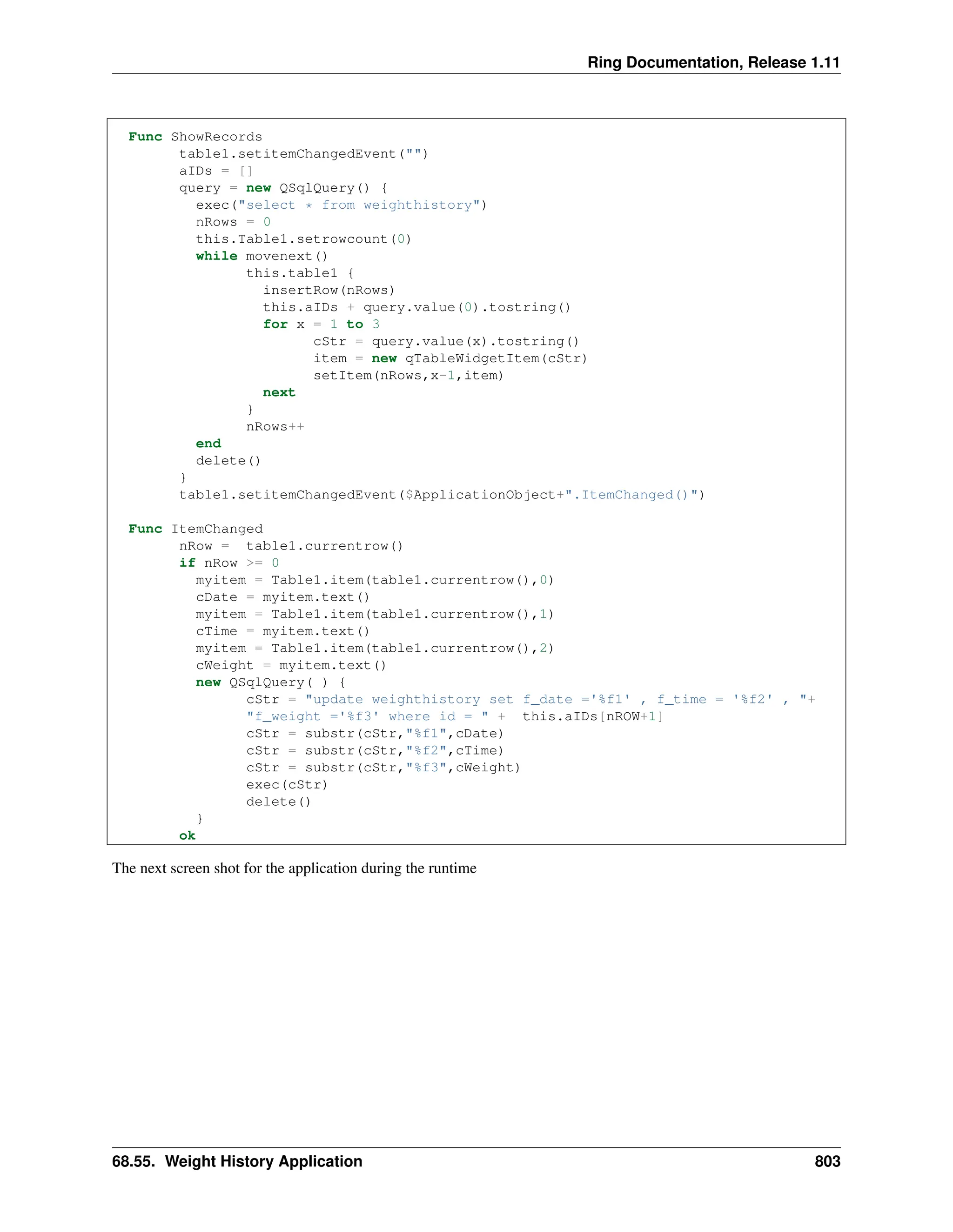 Ring Documentation, Release 1.11 Func ShowRecords table1.setitemChangedEvent("") aIDs = [] query = new QSqlQuery() { exec("select * from weighthistory") nRows = 0 this.Table1.setrowcount(0) while movenext() this.table1 { insertRow(nRows) this.aIDs + query.value(0).tostring() for x = 1 to 3 cStr = query.value(x).tostring() item = new qTableWidgetItem(cStr) setItem(nRows,x-1,item) next } nRows++ end delete() } table1.setitemChangedEvent($ApplicationObject+".ItemChanged()") Func ItemChanged nRow = table1.currentrow() if nRow >= 0 myitem = Table1.item(table1.currentrow(),0) cDate = myitem.text() myitem = Table1.item(table1.currentrow(),1) cTime = myitem.text() myitem = Table1.item(table1.currentrow(),2) cWeight = myitem.text() new QSqlQuery( ) { cStr = "update weighthistory set f_date ='%f1' , f_time = '%f2' , "+ "f_weight ='%f3' where id = " + this.aIDs[nROW+1] cStr = substr(cStr,"%f1",cDate) cStr = substr(cStr,"%f2",cTime) cStr = substr(cStr,"%f3",cWeight) exec(cStr) delete() } ok The next screen shot for the application during the runtime 68.55. Weight History Application 803 
