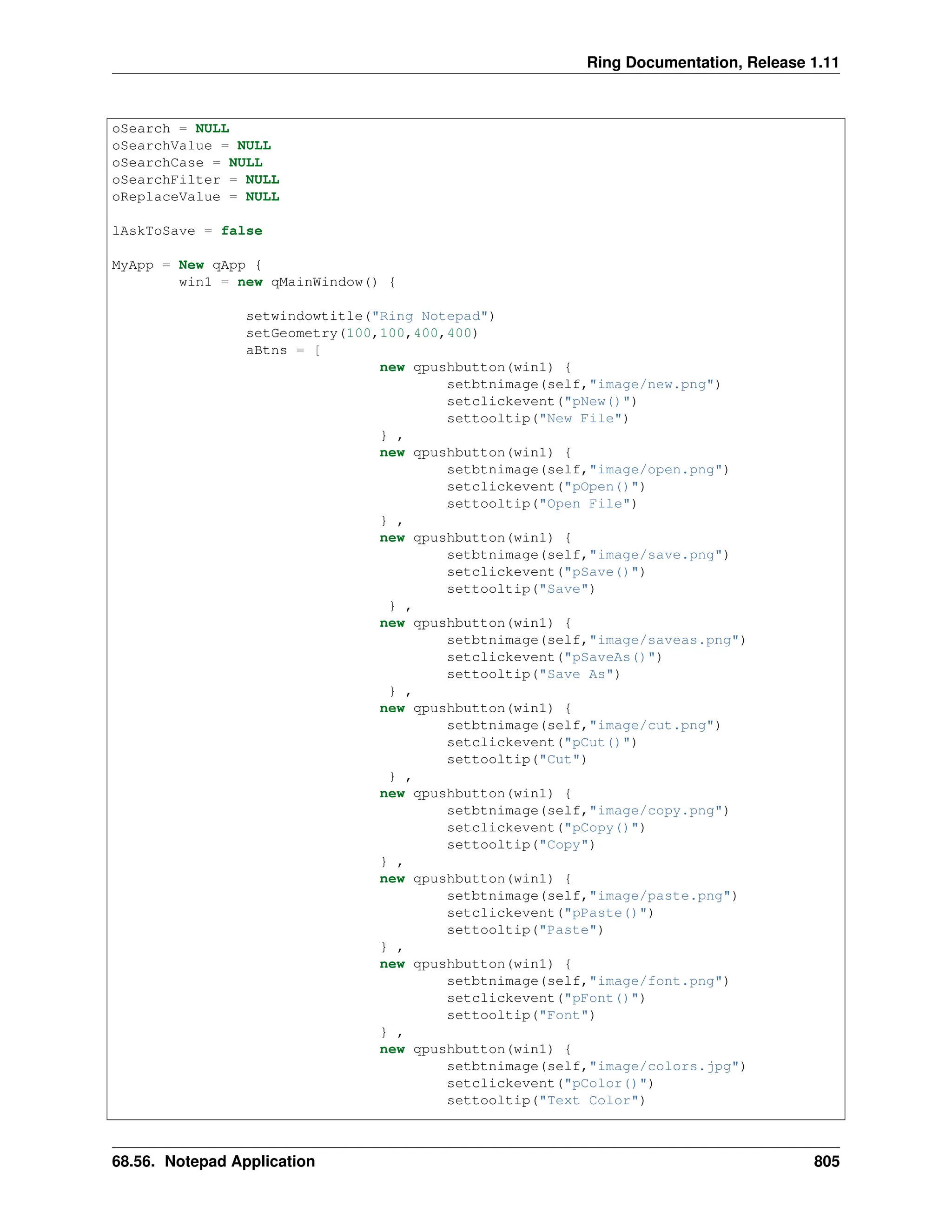 Ring Documentation, Release 1.11 oSearch = NULL oSearchValue = NULL oSearchCase = NULL oSearchFilter = NULL oReplaceValue = NULL lAskToSave = false MyApp = New qApp { win1 = new qMainWindow() { setwindowtitle("Ring Notepad") setGeometry(100,100,400,400) aBtns = [ new qpushbutton(win1) { setbtnimage(self,"image/new.png") setclickevent("pNew()") settooltip("New File") } , new qpushbutton(win1) { setbtnimage(self,"image/open.png") setclickevent("pOpen()") settooltip("Open File") } , new qpushbutton(win1) { setbtnimage(self,"image/save.png") setclickevent("pSave()") settooltip("Save") } , new qpushbutton(win1) { setbtnimage(self,"image/saveas.png") setclickevent("pSaveAs()") settooltip("Save As") } , new qpushbutton(win1) { setbtnimage(self,"image/cut.png") setclickevent("pCut()") settooltip("Cut") } , new qpushbutton(win1) { setbtnimage(self,"image/copy.png") setclickevent("pCopy()") settooltip("Copy") } , new qpushbutton(win1) { setbtnimage(self,"image/paste.png") setclickevent("pPaste()") settooltip("Paste") } , new qpushbutton(win1) { setbtnimage(self,"image/font.png") setclickevent("pFont()") settooltip("Font") } , new qpushbutton(win1) { setbtnimage(self,"image/colors.jpg") setclickevent("pColor()") settooltip("Text Color") 68.56. Notepad Application 805 