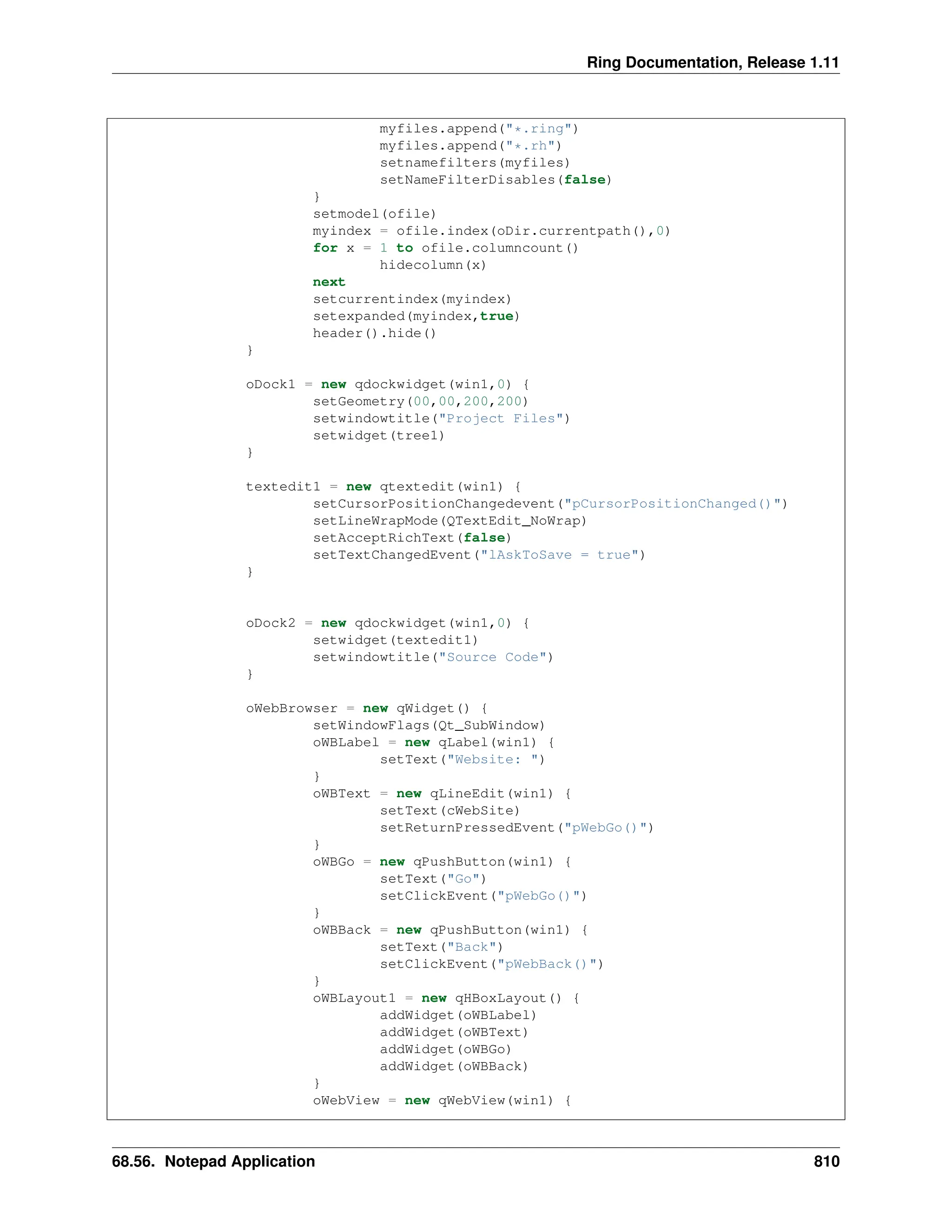 Ring Documentation, Release 1.11 myfiles.append("*.ring") myfiles.append("*.rh") setnamefilters(myfiles) setNameFilterDisables(false) } setmodel(ofile) myindex = ofile.index(oDir.currentpath(),0) for x = 1 to ofile.columncount() hidecolumn(x) next setcurrentindex(myindex) setexpanded(myindex,true) header().hide() } oDock1 = new qdockwidget(win1,0) { setGeometry(00,00,200,200) setwindowtitle("Project Files") setwidget(tree1) } textedit1 = new qtextedit(win1) { setCursorPositionChangedevent("pCursorPositionChanged()") setLineWrapMode(QTextEdit_NoWrap) setAcceptRichText(false) setTextChangedEvent("lAskToSave = true") } oDock2 = new qdockwidget(win1,0) { setwidget(textedit1) setwindowtitle("Source Code") } oWebBrowser = new qWidget() { setWindowFlags(Qt_SubWindow) oWBLabel = new qLabel(win1) { setText("Website: ") } oWBText = new qLineEdit(win1) { setText(cWebSite) setReturnPressedEvent("pWebGo()") } oWBGo = new qPushButton(win1) { setText("Go") setClickEvent("pWebGo()") } oWBBack = new qPushButton(win1) { setText("Back") setClickEvent("pWebBack()") } oWBLayout1 = new qHBoxLayout() { addWidget(oWBLabel) addWidget(oWBText) addWidget(oWBGo) addWidget(oWBBack) } oWebView = new qWebView(win1) { 68.56. Notepad Application 810 
