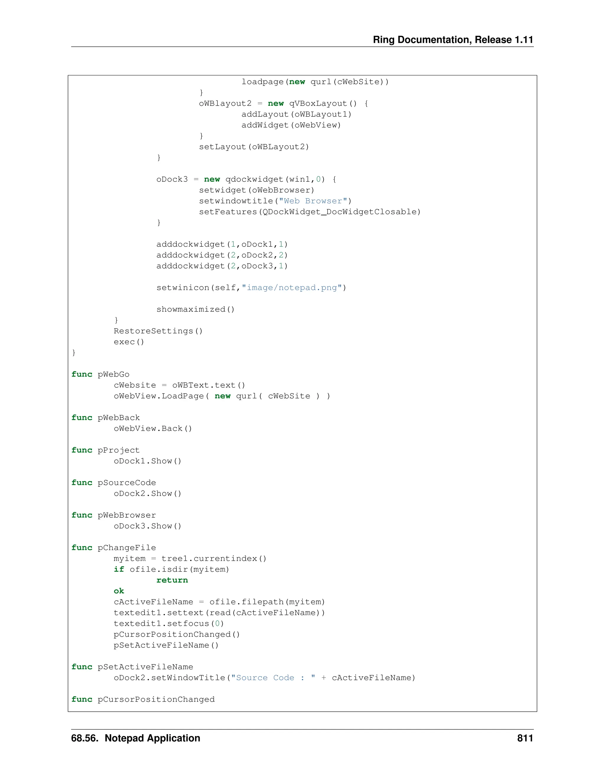 Ring Documentation, Release 1.11 loadpage(new qurl(cWebSite)) } oWBlayout2 = new qVBoxLayout() { addLayout(oWBLayout1) addWidget(oWebView) } setLayout(oWBLayout2) } oDock3 = new qdockwidget(win1,0) { setwidget(oWebBrowser) setwindowtitle("Web Browser") setFeatures(QDockWidget_DocWidgetClosable) } adddockwidget(1,oDock1,1) adddockwidget(2,oDock2,2) adddockwidget(2,oDock3,1) setwinicon(self,"image/notepad.png") showmaximized() } RestoreSettings() exec() } func pWebGo cWebsite = oWBText.text() oWebView.LoadPage( new qurl( cWebSite ) ) func pWebBack oWebView.Back() func pProject oDock1.Show() func pSourceCode oDock2.Show() func pWebBrowser oDock3.Show() func pChangeFile myitem = tree1.currentindex() if ofile.isdir(myitem) return ok cActiveFileName = ofile.filepath(myitem) textedit1.settext(read(cActiveFileName)) textedit1.setfocus(0) pCursorPositionChanged() pSetActiveFileName() func pSetActiveFileName oDock2.setWindowTitle("Source Code : " + cActiveFileName) func pCursorPositionChanged 68.56. Notepad Application 811 