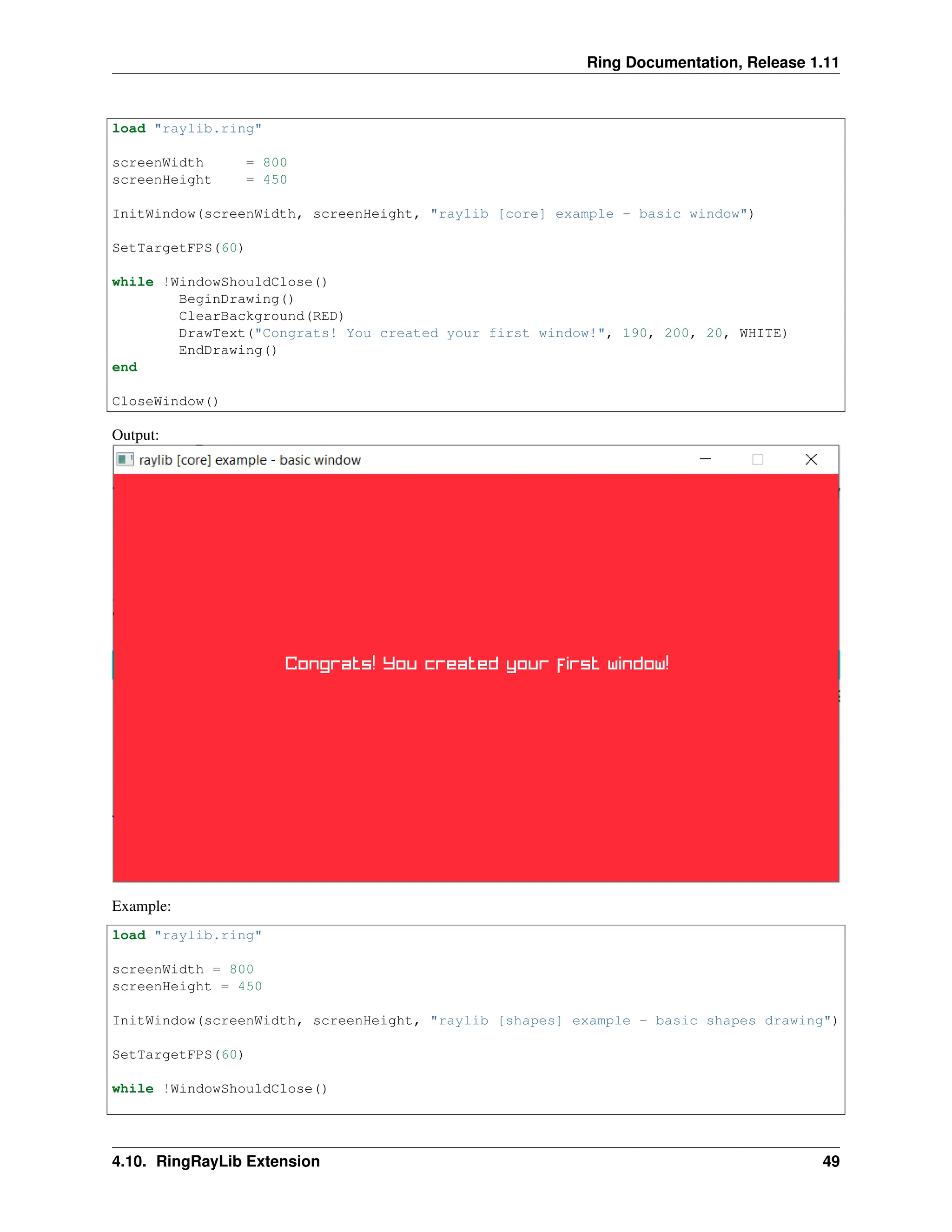 Ring Documentation, Release 1.11 load "raylib.ring" screenWidth = 800 screenHeight = 450 InitWindow(screenWidth, screenHeight, "raylib [core] example - basic window") SetTargetFPS(60) while !WindowShouldClose() BeginDrawing() ClearBackground(RED) DrawText("Congrats! You created your first window!", 190, 200, 20, WHITE) EndDrawing() end CloseWindow() Output: Example: load "raylib.ring" screenWidth = 800 screenHeight = 450 InitWindow(screenWidth, screenHeight, "raylib [shapes] example - basic shapes drawing") SetTargetFPS(60) while !WindowShouldClose() 4.10. RingRayLib Extension 49 