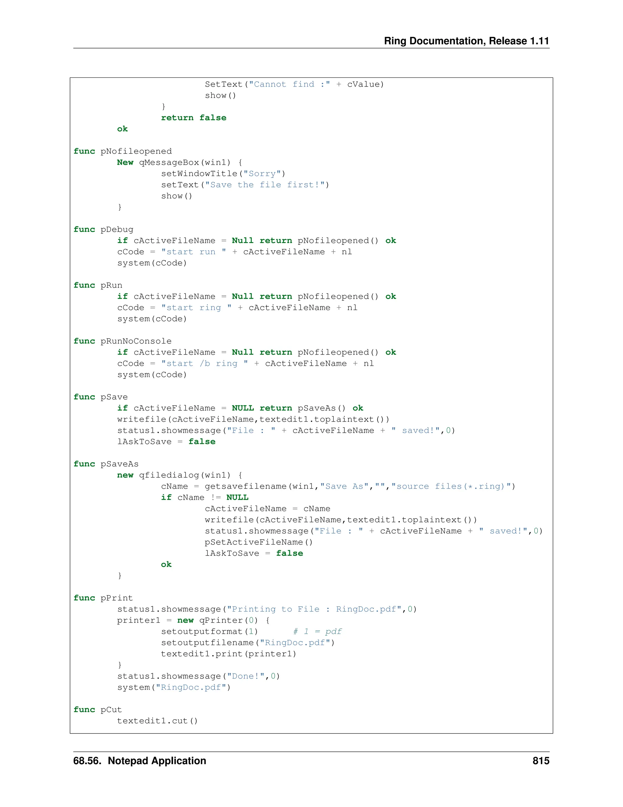 Ring Documentation, Release 1.11 SetText("Cannot find :" + cValue) show() } return false ok func pNofileopened New qMessageBox(win1) { setWindowTitle("Sorry") setText("Save the file first!") show() } func pDebug if cActiveFileName = Null return pNofileopened() ok cCode = "start run " + cActiveFileName + nl system(cCode) func pRun if cActiveFileName = Null return pNofileopened() ok cCode = "start ring " + cActiveFileName + nl system(cCode) func pRunNoConsole if cActiveFileName = Null return pNofileopened() ok cCode = "start /b ring " + cActiveFileName + nl system(cCode) func pSave if cActiveFileName = NULL return pSaveAs() ok writefile(cActiveFileName,textedit1.toplaintext()) status1.showmessage("File : " + cActiveFileName + " saved!",0) lAskToSave = false func pSaveAs new qfiledialog(win1) { cName = getsavefilename(win1,"Save As","","source files(*.ring)") if cName != NULL cActiveFileName = cName writefile(cActiveFileName,textedit1.toplaintext()) status1.showmessage("File : " + cActiveFileName + " saved!",0) pSetActiveFileName() lAskToSave = false ok } func pPrint status1.showmessage("Printing to File : RingDoc.pdf",0) printer1 = new qPrinter(0) { setoutputformat(1) # 1 = pdf setoutputfilename("RingDoc.pdf") textedit1.print(printer1) } status1.showmessage("Done!",0) system("RingDoc.pdf") func pCut textedit1.cut() 68.56. Notepad Application 815 