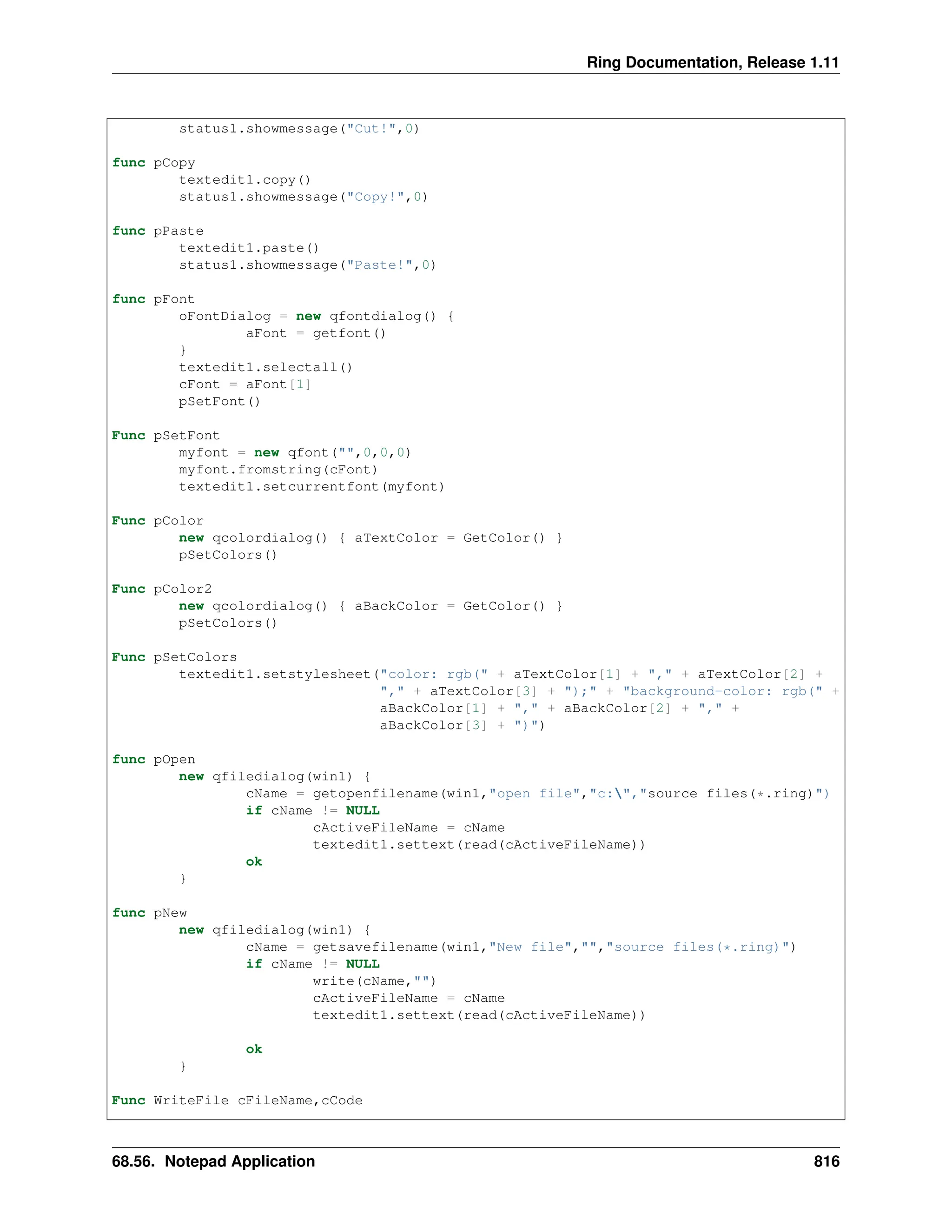 Ring Documentation, Release 1.11 status1.showmessage("Cut!",0) func pCopy textedit1.copy() status1.showmessage("Copy!",0) func pPaste textedit1.paste() status1.showmessage("Paste!",0) func pFont oFontDialog = new qfontdialog() { aFont = getfont() } textedit1.selectall() cFont = aFont[1] pSetFont() Func pSetFont myfont = new qfont("",0,0,0) myfont.fromstring(cFont) textedit1.setcurrentfont(myfont) Func pColor new qcolordialog() { aTextColor = GetColor() } pSetColors() Func pColor2 new qcolordialog() { aBackColor = GetColor() } pSetColors() Func pSetColors textedit1.setstylesheet("color: rgb(" + aTextColor[1] + "," + aTextColor[2] + "," + aTextColor[3] + ");" + "background-color: rgb(" + aBackColor[1] + "," + aBackColor[2] + "," + aBackColor[3] + ")") func pOpen new qfiledialog(win1) { cName = getopenfilename(win1,"open file","c:","source files(*.ring)") if cName != NULL cActiveFileName = cName textedit1.settext(read(cActiveFileName)) ok } func pNew new qfiledialog(win1) { cName = getsavefilename(win1,"New file","","source files(*.ring)") if cName != NULL write(cName,"") cActiveFileName = cName textedit1.settext(read(cActiveFileName)) ok } Func WriteFile cFileName,cCode 68.56. Notepad Application 816 