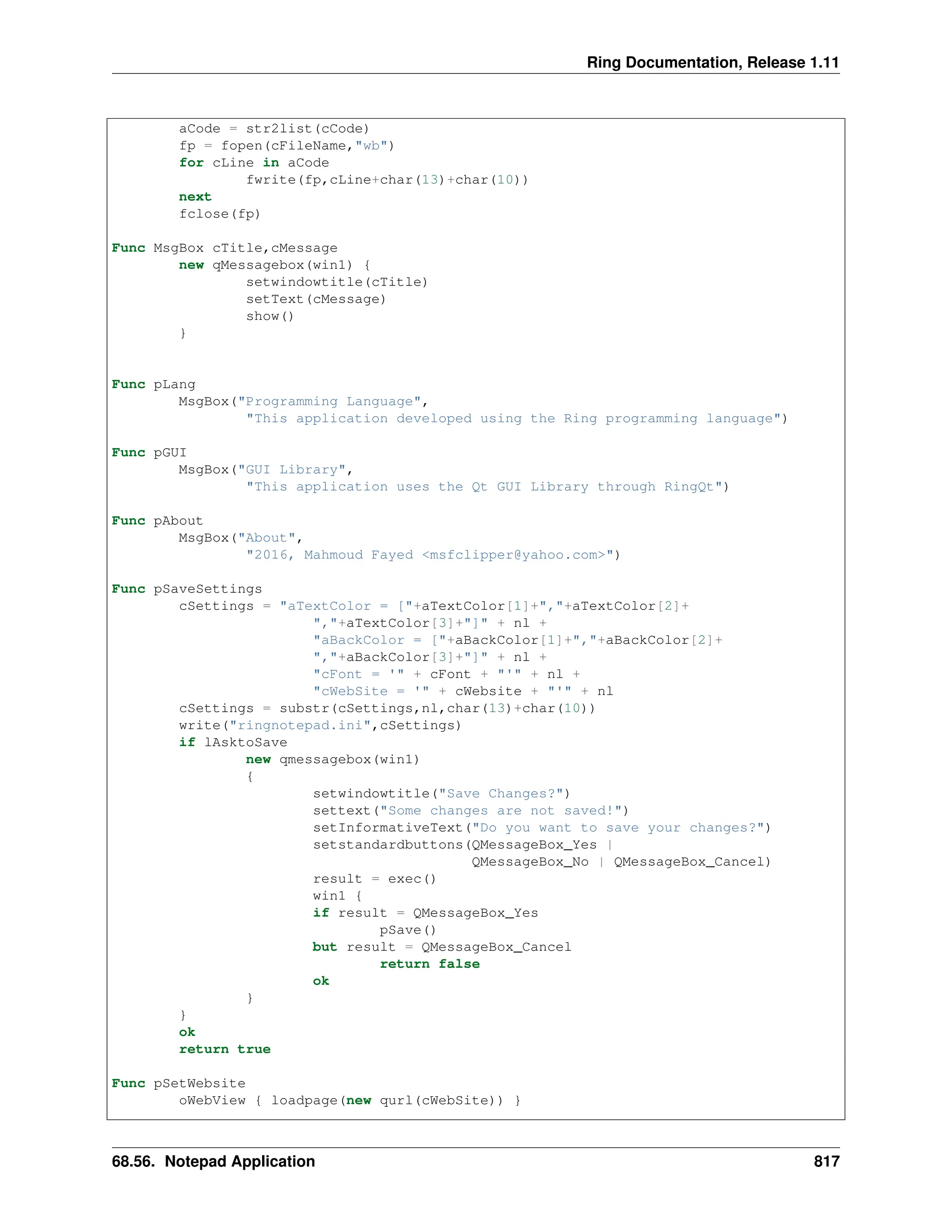 Ring Documentation, Release 1.11 aCode = str2list(cCode) fp = fopen(cFileName,"wb") for cLine in aCode fwrite(fp,cLine+char(13)+char(10)) next fclose(fp) Func MsgBox cTitle,cMessage new qMessagebox(win1) { setwindowtitle(cTitle) setText(cMessage) show() } Func pLang MsgBox("Programming Language", "This application developed using the Ring programming language") Func pGUI MsgBox("GUI Library", "This application uses the Qt GUI Library through RingQt") Func pAbout MsgBox("About", "2016, Mahmoud Fayed <msfclipper@yahoo.com>") Func pSaveSettings cSettings = "aTextColor = ["+aTextColor[1]+","+aTextColor[2]+ ","+aTextColor[3]+"]" + nl + "aBackColor = ["+aBackColor[1]+","+aBackColor[2]+ ","+aBackColor[3]+"]" + nl + "cFont = '" + cFont + "'" + nl + "cWebSite = '" + cWebsite + "'" + nl cSettings = substr(cSettings,nl,char(13)+char(10)) write("ringnotepad.ini",cSettings) if lAsktoSave new qmessagebox(win1) { setwindowtitle("Save Changes?") settext("Some changes are not saved!") setInformativeText("Do you want to save your changes?") setstandardbuttons(QMessageBox_Yes | QMessageBox_No | QMessageBox_Cancel) result = exec() win1 { if result = QMessageBox_Yes pSave() but result = QMessageBox_Cancel return false ok } } ok return true Func pSetWebsite oWebView { loadpage(new qurl(cWebSite)) } 68.56. Notepad Application 817 