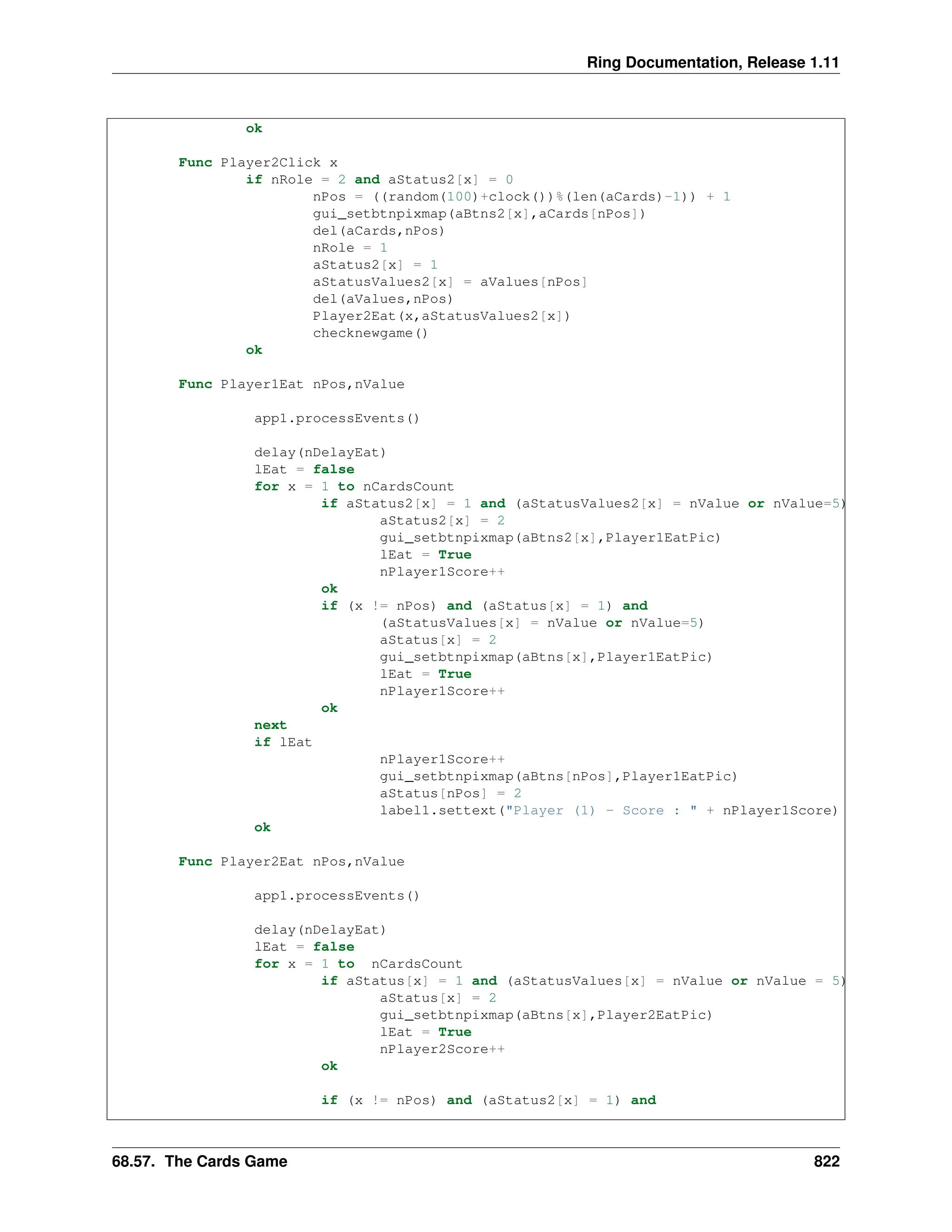 Ring Documentation, Release 1.11 ok Func Player2Click x if nRole = 2 and aStatus2[x] = 0 nPos = ((random(100)+clock())%(len(aCards)-1)) + 1 gui_setbtnpixmap(aBtns2[x],aCards[nPos]) del(aCards,nPos) nRole = 1 aStatus2[x] = 1 aStatusValues2[x] = aValues[nPos] del(aValues,nPos) Player2Eat(x,aStatusValues2[x]) checknewgame() ok Func Player1Eat nPos,nValue app1.processEvents() delay(nDelayEat) lEat = false for x = 1 to nCardsCount if aStatus2[x] = 1 and (aStatusValues2[x] = nValue or nValue=5) aStatus2[x] = 2 gui_setbtnpixmap(aBtns2[x],Player1EatPic) lEat = True nPlayer1Score++ ok if (x != nPos) and (aStatus[x] = 1) and (aStatusValues[x] = nValue or nValue=5) aStatus[x] = 2 gui_setbtnpixmap(aBtns[x],Player1EatPic) lEat = True nPlayer1Score++ ok next if lEat nPlayer1Score++ gui_setbtnpixmap(aBtns[nPos],Player1EatPic) aStatus[nPos] = 2 label1.settext("Player (1) - Score : " + nPlayer1Score) ok Func Player2Eat nPos,nValue app1.processEvents() delay(nDelayEat) lEat = false for x = 1 to nCardsCount if aStatus[x] = 1 and (aStatusValues[x] = nValue or nValue = 5) aStatus[x] = 2 gui_setbtnpixmap(aBtns[x],Player2EatPic) lEat = True nPlayer2Score++ ok if (x != nPos) and (aStatus2[x] = 1) and 68.57. The Cards Game 822 