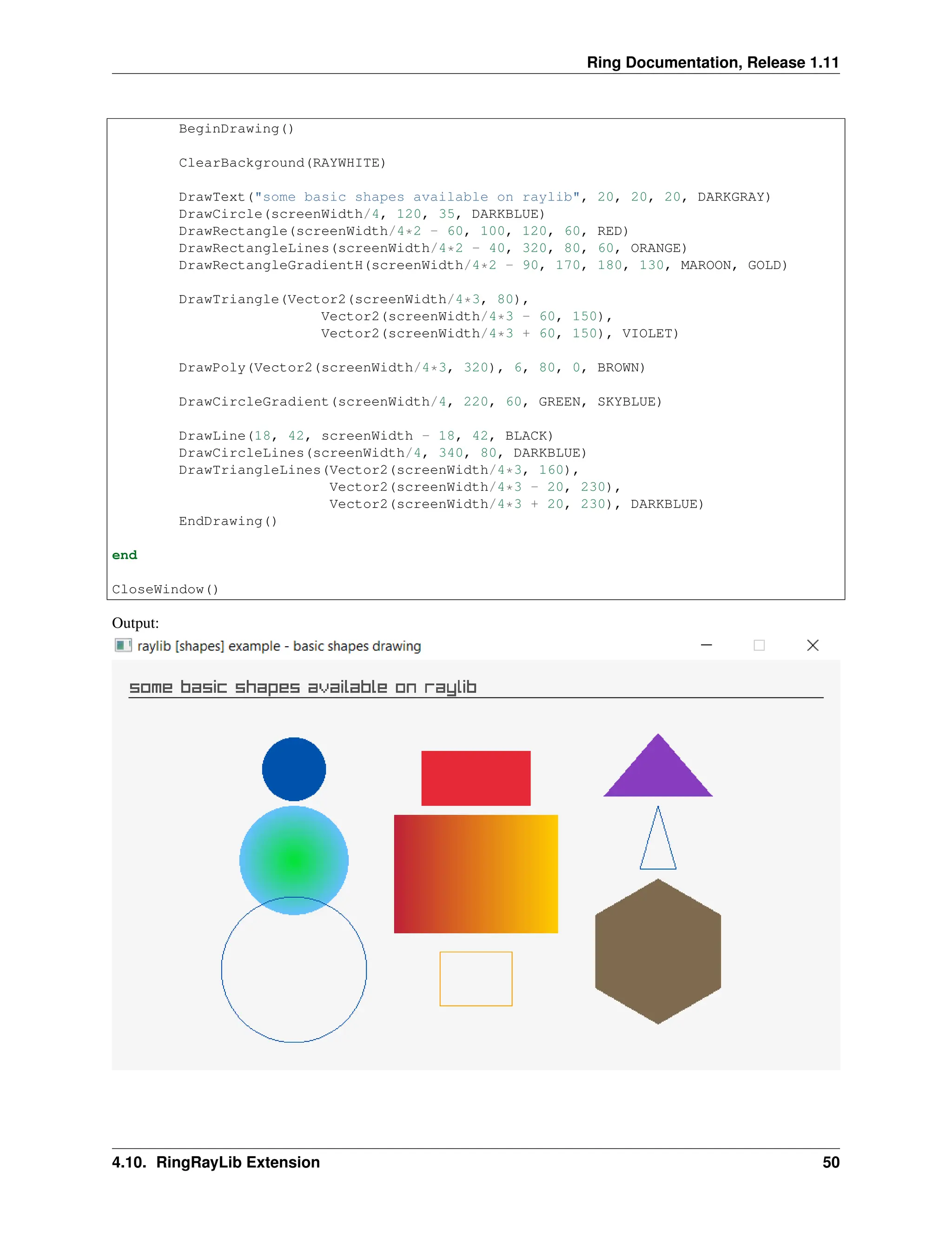Ring Documentation, Release 1.11 BeginDrawing() ClearBackground(RAYWHITE) DrawText("some basic shapes available on raylib", 20, 20, 20, DARKGRAY) DrawCircle(screenWidth/4, 120, 35, DARKBLUE) DrawRectangle(screenWidth/4*2 - 60, 100, 120, 60, RED) DrawRectangleLines(screenWidth/4*2 - 40, 320, 80, 60, ORANGE) DrawRectangleGradientH(screenWidth/4*2 - 90, 170, 180, 130, MAROON, GOLD) DrawTriangle(Vector2(screenWidth/4*3, 80), Vector2(screenWidth/4*3 - 60, 150), Vector2(screenWidth/4*3 + 60, 150), VIOLET) DrawPoly(Vector2(screenWidth/4*3, 320), 6, 80, 0, BROWN) DrawCircleGradient(screenWidth/4, 220, 60, GREEN, SKYBLUE) DrawLine(18, 42, screenWidth - 18, 42, BLACK) DrawCircleLines(screenWidth/4, 340, 80, DARKBLUE) DrawTriangleLines(Vector2(screenWidth/4*3, 160), Vector2(screenWidth/4*3 - 20, 230), Vector2(screenWidth/4*3 + 20, 230), DARKBLUE) EndDrawing() end CloseWindow() Output: 4.10. RingRayLib Extension 50 