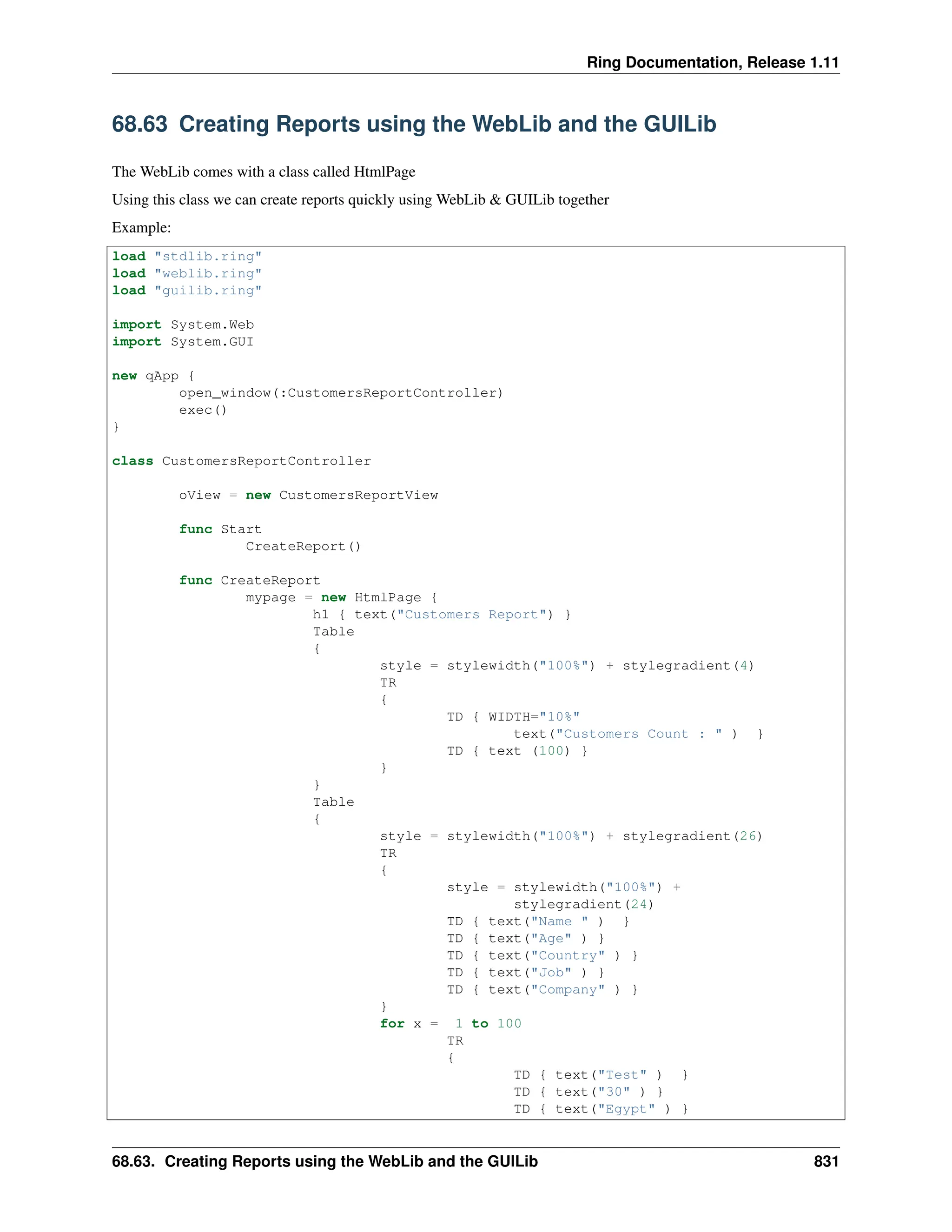 Ring Documentation, Release 1.11 68.63 Creating Reports using the WebLib and the GUILib The WebLib comes with a class called HtmlPage Using this class we can create reports quickly using WebLib & GUILib together Example: load "stdlib.ring" load "weblib.ring" load "guilib.ring" import System.Web import System.GUI new qApp { open_window(:CustomersReportController) exec() } class CustomersReportController oView = new CustomersReportView func Start CreateReport() func CreateReport mypage = new HtmlPage { h1 { text("Customers Report") } Table { style = stylewidth("100%") + stylegradient(4) TR { TD { WIDTH="10%" text("Customers Count : " ) } TD { text (100) } } } Table { style = stylewidth("100%") + stylegradient(26) TR { style = stylewidth("100%") + stylegradient(24) TD { text("Name " ) } TD { text("Age" ) } TD { text("Country" ) } TD { text("Job" ) } TD { text("Company" ) } } for x = 1 to 100 TR { TD { text("Test" ) } TD { text("30" ) } TD { text("Egypt" ) } 68.63. Creating Reports using the WebLib and the GUILib 831 