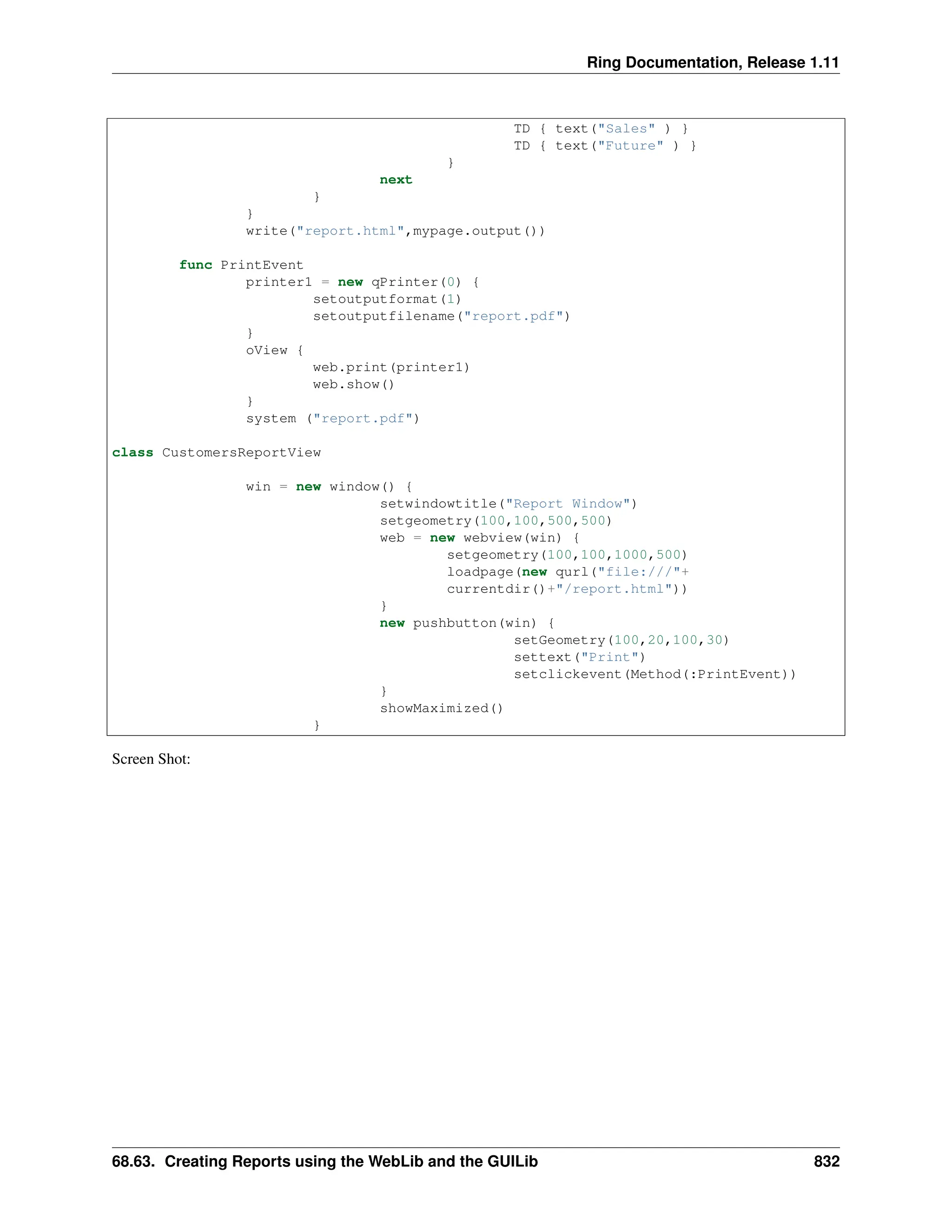 Ring Documentation, Release 1.11 TD { text("Sales" ) } TD { text("Future" ) } } next } } write("report.html",mypage.output()) func PrintEvent printer1 = new qPrinter(0) { setoutputformat(1) setoutputfilename("report.pdf") } oView { web.print(printer1) web.show() } system ("report.pdf") class CustomersReportView win = new window() { setwindowtitle("Report Window") setgeometry(100,100,500,500) web = new webview(win) { setgeometry(100,100,1000,500) loadpage(new qurl("file:///"+ currentdir()+"/report.html")) } new pushbutton(win) { setGeometry(100,20,100,30) settext("Print") setclickevent(Method(:PrintEvent)) } showMaximized() } Screen Shot: 68.63. Creating Reports using the WebLib and the GUILib 832 