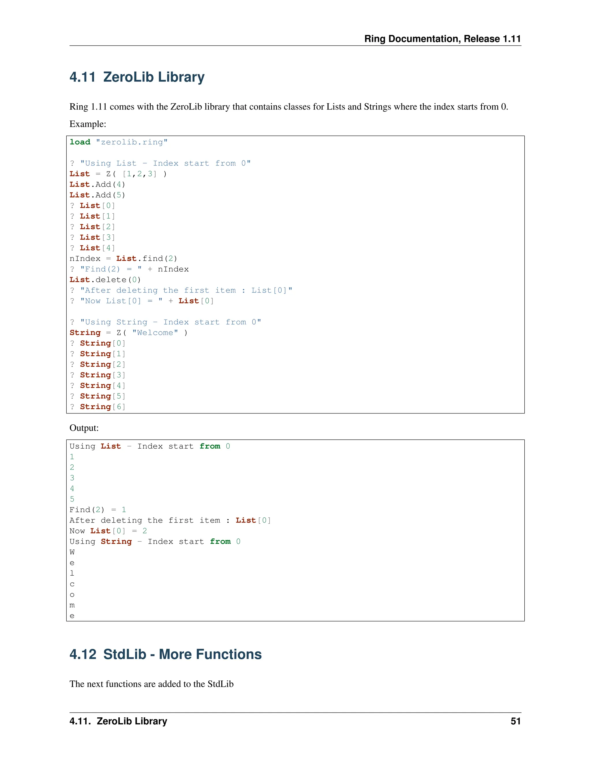Ring Documentation, Release 1.11 4.11 ZeroLib Library Ring 1.11 comes with the ZeroLib library that contains classes for Lists and Strings where the index starts from 0. Example: load "zerolib.ring" ? "Using List - Index start from 0" List = Z( [1,2,3] ) List.Add(4) List.Add(5) ? List[0] ? List[1] ? List[2] ? List[3] ? List[4] nIndex = List.find(2) ? "Find(2) = " + nIndex List.delete(0) ? "After deleting the first item : List[0]" ? "Now List[0] = " + List[0] ? "Using String - Index start from 0" String = Z( "Welcome" ) ? String[0] ? String[1] ? String[2] ? String[3] ? String[4] ? String[5] ? String[6] Output: Using List - Index start from 0 1 2 3 4 5 Find(2) = 1 After deleting the first item : List[0] Now List[0] = 2 Using String - Index start from 0 W e l c o m e 4.12 StdLib - More Functions The next functions are added to the StdLib 4.11. ZeroLib Library 51 